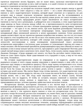научиться	 энергичнее	 желать	 будущего,	 они	 не	 знают	 вовсе,	 насколько	 неисторически	 они
мыслят	и	действуют,	несмотря	на	весь	свой	историзм,	и	в	какой	степени	их	занятия	историей
являются	служением	не	чистому	познанию,	но	жизни.
Но	тот	же	вопрос,	на	который	мы	получили	первый	ответ,	может	вызвать	иногда	и	другой
ответ.	 Правда,	 и	 этот	 ответ	 сведется	 к	 тому	 же	 «нет!»	 —	 но	 к	 иначе	 обоснованному	 «нет»,
именно	 к	 «нет»	 надисторического	 человека,	 который	 видит	 спасение	 не	 в	 процессе,	 но	 для
которого	 мир	 в	 каждое	 отдельное	 мгновение	 представляется	 как	 бы	 остановившимся	 и
закопченным.	Чему,	в	самом	деле,	могли	бы	еще	научить	новые	десять	лет	такого	человека,	если
это	 не	 удалось	 сделать	 предыдущим	 десяти	 годам!	 Заключается	 ли	 смысл	 исторического
поучения	в	счастье	или	в	резиньяции,	в	добродетели	или	в	покаянии,	в	этом	надисторические
люди	 никогда	 не	 были	 согласны	 между	 собой,	 но,	 в	 противоположность	 всем	 историческим
точкам	зрения	на	прошлое,	все	они	с	полным	единодушием	приходят	к	одному	выводу:	прошлое
и	 настоящее	 —	 это	 одно	 и	 то	 же,	 именно	 нечто,	 при	 всем	 видимом	 разнообразии	 типически
одинаковое	 и,	 как	 постоянное	 повторение	 непреходящих	 типов,	 представляющее	 собой
неподвижный	 образ	 неизменной	 ценности	 и	 вечно	 одинакового	 значения.	 Сотни	 различных
языков	соответствуют	тем	же	типически	прочным	потребностям	человека,	так	что	тот,	кто	понял
бы	сущность	этих	потребностей,	не	мог	бы	из	всех	этих	языков	узнать	ничего	нового;	точно	так
же	 надисторический	 мыслитель	 освещает	 себе	 изнутри	 всю	 историю	 народов	 и	 отдельных
личностей,	 восстанавливая	 в	 своем	 ясновидении	 первоначальный	 смысл	 различных
исторических	иероглифов	и	постепенно	даже	уклоняясь	от	утомляющего	притока	все	новых	и
новых	письмен:	ибо	бесконечный	преизбыток	развертывающихся	пред	ним	событий	не	может	не
вызывать	в	нем	в	конце	концов	чувства	сытости,	пресыщения	и	даже	отвращения!	Поэтому	даже
самый	смелый	между	ними	в	конечном	счете,	может	быть,	готов	сказать	своему	сердцу	вместе	с
Джакомо	Леопарди:	«Среди	живущего	нет	ничего,	что	было	бы	достойно	твоего	сочувствия,	и
земля	не	стоит	твоего	вздоха.	Наше	существование	есть	страдание	и	скука,	а	мир	не	что	иное,
как	грязь.	Успокойся».
Но	 оставим	 надисторическим	 людям	 их	 отвращение	 и	 их	 мудрость:	 давайте	 лучше
радоваться	 сегодня	 от	 всего	 сердца	 нашему	 неразумию	 и	 приветствовать	 в	 лице	 себя	 тех,	 кто
деятельно	идет	вперед	и	поклоняется	процессу.	Пусть	наша	оценка	исторического	есть	только
предрассудок	Запада	—	лишь	бы	мы	в	пределах	этих	предубеждений	шли	вперед,	а	не	стояли	на
месте!	 Если	 бы	 только	 мы	 могли	 постоянно	 делать	 успехи	 в	 одном	 —	 именно	 в	 изучении
истории	для	целей	жизни.	Мы	охотно	будем	тогда	готовы	признать,	что	надисторические	люди
обладают	большим	запасом	мудрости,	чем	мы,	если	только	мы	могли	бы	быть	уверены,	что	у	нас
больше	 жизни,	 чем	 у	 них:	 ибо	 тогда	 наше	 неразумие	 имеет,	 во	 всяком	 случае,	 больше
будущности,	 чем	 их	 мудрость.	 И	 чтобы	 не	 оставить	 никаких	 сомнений	 в	 значении	 этой
противоположности	 между	 жизнью	 и	 мудростью,	 я,	 пользуясь	 издавна	 известным	 и
применявшимся	всегда	с	успехом	приемом,	прямо	выставлю	несколько	тезисов.
Историческое	 явление,	 всесторонне	 познанное	 в	 его	 чистом	 виде	 и	 претворенное	 в
познавательный	феномен,	представляется	для	того,	кто	познал	его,	мертвым:	ибо	он	узнал	в	нем
заблуждение,	несправедливость,	слепую	страсть	и	вообще	весь	темный	земной	горизонт	этого
явления	 и	 вместе	 с	 тем	 научился	 видеть	 именно	 в	 этом	 его	 историческую	 силу.	 Эта	 сила
сделалась	теперь	бессильной	для	него	как	познавшего,	но,	может	быть,	еще	не	сделалась	таковой
для	 него	 как	 живущего.	 История	 понимается	 как	 чистая	 наука	 и,	 ставшая	 самодержавной,
представляет	 собой	 для	 человечества	 род	 окончательного	 расчета	 с	 жизнью.	 Историческое
образование	 может	 считаться	 целительным	 и	 обеспечивающим	 будущее,	 только	 когда	 оно
сопровождается	 новым	 могучим	 жизненным	 течением,	 например	 нарождающейся	 культурой,
т.	е.	когда	оно	находится	во	власти	и	в	распоряжении	какой-нибудь	высшей	силы,	а	не	владеет	и
 