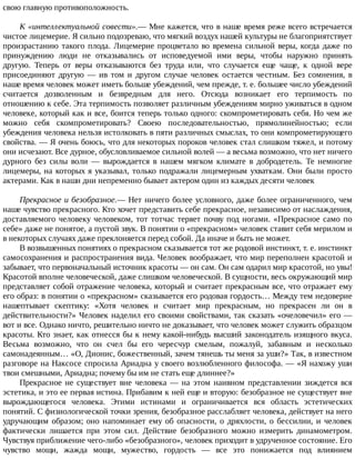 свою	главную	противоположность.
К	«интеллектуальной	совести».—	Мне	кажется,	что	в	наше	время	реже	всего	встречается
чистое	лицемерие.	Я	сильно	подозреваю,	что	мягкий	воздух	нашей	культуры	не	благоприятствует
произрастанию	такого	плода.	Лицемерие	процветало	во	времена	сильной	веры,	когда	даже	по
принуждению	 люди	 не	 отказывались	 от	 исповедуемой	 ими	 веры,	 чтобы	 наружно	 принять
другую.	 Теперь	 от	 веры	 отказываются	 без	 труда	 или,	 что	 случается	 еще	 чаще,	 к	 одной	 вере
присоединяют	 другую	 —	 ив	 том	 и	 другом	 случае	 человек	 остается	 честным.	 Без	 сомнения,	 в
наше	время	человек	может	иметь	больше	убеждений,	чем	прежде,	т.	е.	большее	число	убеждений
считается	 дозволенным	 и	 безвредным	 для	 него.	 Отсюда	 возникает	 его	 терпимость	 по
отношению	к	себе.	Эта	терпимость	позволяет	различным	убеждениям	мирно	уживаться	в	одном
человеке,	который	как	и	все,	боится	теперь	только	одного:	скомпрометировать	себя.	Но	чем	же
можно	 себя	 скомпрометировать?	 Своею	 последовательностью,	 прямолинейностью;	 если
убеждения	человека	нельзя	истолковать	в	пяти	различных	смыслах,	то	они	компрометирующего
свойства.	—	Я	очень	боюсь,	что	для	некоторых	пороков	человек	стал	слишком	тяжел,	и	потому
они	исчезают.	Все	дурное,	обусловливаемое	сильной	волей	—	а	весьма	возможно,	что	нет	ничего
дурного	 без	 силы	 воли	 —	 вырождается	 в	 нашем	 мягком	 климате	 в	 добродетель.	 Те	 немногие
лицемеры,	на	которых	я	указывал,	только	подражали	лицемерным	ухваткам.	Они	были	просто
актерами.	Как	в	наши	дни	непременно	бывает	актером	один	из	каждых	десяти	человек
Прекрасное	и	безобразное.—	Нет	ничего	более	условного,	даже	более	ограниченного,	чем
наше	чувство	прекрасного.	Кто	хочет	представить	себе	прекрасное,	независимо	от	наслаждения,
доставляемого	человеку	человеком,	тот	тотчас	теряет	почву	под	ногами.	«Прекрасное	само	по
себе»	даже	не	понятое,	а	пустой	звук.	В	понятии	о	«прекрасном»	человек	ставит	себя	мерилом	и
в	некоторых	случаях	даже	преклоняется	перед	собой.	Да	иначе	и	быть	не	может.
В	возвышенных	понятиях	о	прекрасном	сказывается	тот	же	родовой	инстинкт,	т.	е.	инстинкт
самосохранения	и	распространения	вида.	Человек	воображает,	что	мир	переполнен	красотой	и
забывает,	что	первоначальный	источник	красоты	—	он	сам.	Он	сам	одарил	мир	красотой,	но	увы!
Красотой	вполне	человеческой,	даже	слишком	человеческой.	В	сущности,	весь	окружающий	мир
представляет	собой	отражение	человека,	который	и	считает	прекрасным	все,	что	отражает	ему
его	образ:	в	понятии	о	«прекрасном»	сказывается	его	родовая	гордость…	Между	тем	недоверие
нашептывает	 скептику:	 «Хотя	 человек	 и	 считает	 мир	 прекрасным,	 но	 прекрасен	 ли	 он	 в
действительности?»	Человек	наделил	его	своими	свойствами,	так	сказать	«очеловечил»	его	—
вот	и	все.	Однако	ничто,	решительно	ничто	не	доказывает,	что	человек	может	служить	образцом
красоты.	Кто	знает,	как	отнесся	бы	к	нему	какой-нибудь	высший	законодатель	изящного	вкуса.
Весьма	 возможно,	 что	 он	 счел	 бы	 его	 чересчур	 смелым,	 пожалуй,	 забавным	 и	 несколько
самонадеянным…	«О,	Дионис,	божественный,	зачем	тянешь	ты	меня	за	уши?»	Так,	в	известном
разговоре	на	Наксосе	спросила	Ариадна	у	своего	возлюбленного	философа.	—	«Я	нахожу	уши
твои	смешными,	Ариадна;	почему	бы	им	не	стать	еще	длиннее?»
Прекрасное	не	существует	вне	человека	—	на	этом	наивном	представлении	зиждется	вся
эстетика,	и	это	ее	первая	истина.	Прибавим	к	ней	еще	и	вторую:	безобразное	не	существует	вне
вырождающегося	 человека.	 Этими	 истинами	 и	 ограничивается	 вся	 область	 эстетических
понятий.	С	физиологической	точки	зрения,	безобразное	расслабляет	человека,	действует	на	него
удручающим	образом;	оно	напоминает	ему	об	опасности,	о	дряхлости,	о	бессилии,	и	человек
фактически	 лишается	 при	 этом	 сил.	 Действие	 безобразного	 можно	 измерить	 динамометром.
Чувствуя	приближение	чего-либо	«безобразного»,	человек	приходит	в	удрученное	состояние.	Его
чувство	 мощи,	 жажда	 мощи,	 мужество,	 гордость	 —	 все	 это	 понижается	 под	 влиянием
 