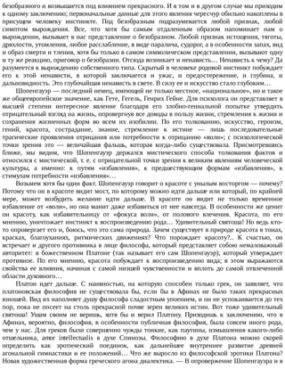 безобразного	и	возвышается	под	влиянием	прекрасного.	И	в	том	и	в	другом	случае	мы	приходим
к	одному	заключению;	первоначальные	данные	для	этого	явления	чересчур	обильно	накоплены	в
присущем	 человеку	 инстинкте.	 Под	 безобразным	 подразумевается	 любой	 признак,	 любой
симптом	 вырождения.	 Все,	 что	 хотя	 бы	 самым	 отдаленным	 образом	 напоминает	 нам	 о
вырождении,	вызывает	в	нас	представление	о	безобразном.	Любой	признак	истощения,	тяготы,
дряхлости,	утомления,	любое	расслабление,	в	виде	паралича,	судорог,	а	в	особенности	запах,	вид
и	образ	смерти	и	тления,	хотя	бы	только	в	самом	символическом	представлении,	вызывают	одну
и	ту	же	реакцию,	приговор	о	безобразии.	Отсюда	возникает	и	ненависть…	Ненависть	к	чему?	Да
разумеется	к	вырождению	собственного	типа.	Скрытый	в	человеке	родовой	инстинкт	побуждает
его	 к	 этой	 ненависти,	 в	 которой	 заключается	 и	 ужас,	 и	 предостережение,	 и	 глубина,	 и
дальновидность.	Это	глубочайшая	ненависть	в	свете.	В	силу	ее	и	искусство	стало	глубоким…
Шопенгауэр	—	последний	немец,	имеющий	не	только	местное,	«национальное»,	но	и	такое
же	общеевропейское	значение,	как	Гете,	Гегель,	Генрих	Гейне.	Для	психолога	он	представляет	в
высшей	 степени	 интересное	 явление	 благодаря	 его	 злобно-гениальной	 попытке	 утвердить
отрицательный	взгляд	на	жизнь,	опровергнув	все	доводы	в	пользу	жизни,	стремления	к	жизни	и
сохранения	 жизненных	 форм	 во	 всем	 их	 изобилии.	 По	 его	 толкованию,	 искусство,	 героизм,
гений,	 красота,	 сострадание,	 знание,	 стремление	 к	 истине	 —	 лишь	 последовательные
трагические	проявления	отрицания	или	потребности	к	отрицанию	«воли»;	с	психологической
точки	 зрения	 это	 —	 величайшая	 фальшь,	 которая	 когда-либо	 существовала.	 Присмотревшись
ближе,	 мы	 видим,	 что	 Шопенгауэр	 держался	 мистического	 способа	 толкования	 фактов	 и
относился	с	мистической,	т.	е.	с	отрицательной	точки	зрения	к	великим	явлениям	человеческой
культуры,	 а	 именно:	 к	 путям	 «избавления»,	 к	 предшествующим	 формам	 «избавления»,	 к
стимулам	потребности	«избавления»…
Возьмем	хотя	бы	один	факт.	Шопенгауэр	говорит	о	красоте	с	унылым	восторгом	—	почему?
Потому	что	он	в	красоте	видит	мост,	по	которому	можно	идти	дальше	или	который,	по	крайней
мере,	 может	 возбудить	 желание	 идти	 дальше.	 В	 красоте	 он	 видит	 не	 только	 временное
избавление	от	«воли»,	но	она	манит	даже	избавиться	от	нее	навсегда.	В	особенности	же	ценит
он	 красоту,	 как	 избавительницу	 от	 «фокуса	 воли»,	 от	 полового	 влечения.	 Красота,	 по	 его
мнению,	уничтожает	инстинкт	к	воспроизведению	рода…	Удивительный	святоша!	Но	ведь	кто-
то	опровергает	его	и,	боюсь,	что	это	сама	природа.	Зачем	существует	в	природе	красота	в	тонах,
красках,	 благоуханиях,	 ритмических	 движениях?	 Что	 порождает	 красоту?..	 К	 счастью,	 он
встречает	и	другого	противника	в	лице	философа,	который	представляет	собою	немаловажный
авторитет:	 в	 божественном	 Платоне	 (так	 называет	 его	 сам	 Шопенгауэр),	 который	 утверждает
противное.	 По	 его	 мнению,	 красота	 побуждает	 к	 воспроизведению	 вида;	 в	 этом	 выражаются
свойства	 ее	 влияния,	 начиная	 с	 самой	 низшей	 чувственности	 и	 вплоть	 до	 самой	 отвлеченной
области	духовного…
Платон	 идет	 дальше.	 С	 наивностью,	 на	 которую	 способен	 только	 грек,	 он	 заявляет,	 что
платоновская	 философия	 не	 существовала	 бы,	 если	 бы	 в	 Афинах	 не	 было	 таких	 прекрасных
юношей.	Вид	их	наполняет	душу	философа	сладостным	упоением,	и	он	не	успокаивается	до	тех
пор,	пока	не	посеет	на	столь	прекрасной	почве	зерен	великих	истин.	Вот	тоже	удивительный
святоша!	 Ушам	 своим	 не	 веришь,	 хотя	 бы	 и	 верил	 Платону.	 Приходишь	 к	 заключению,	 что	 в
Афинах,	вероятно,	философия,	в	особенности	публичная	философия,	была	совсем	иного	рода,
чем	у	нас.	Для	греков	были	совершенно	чужды	тонкие,	как	паутины,	измышления	какого-либо
отшельника,	 amor	 intellectualis	 в	 духе	 Спинозы.	 Философию	 в	 духе	 Платона	 можно	 скорей
определить	 как	 эротический	 поединок,	 как	 дальнейшее	 внутреннее	 развитие	 древней
агональной	гимнастики	и	ее	положений…	Что	же	выросло	из	философской	эротики	Платона?
Новая	художественная	форма	греческого	агона	диалектика.	—	В	опровержение	Шопенгауэра	и	в
 