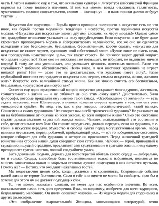 честь	Платона	напомню	еще	о	том,	что	вся	высшая	культура	и	литература	классической	Франции
выросли	 на	 почве	 полового	 влечения.	 В	 них	 мы	 можем	 всегда	 отыскивать	 галантность,
чувственность,	половое	соискательство,	словом	—	«женщину»	—	и	наши	поиски	далеко	не	будут
тщетны…
Искусство	для	искусства.—	Борьба	против	принципа	полезности	в	искусстве	есть	не	что
иное,	 как	 борьба	 против	 моральной	 тенденции	 в	 искусстве,	 против	 подчинения	 искусства
морали.	«Искусство	для	искусства»	значит	другими	словами:	«к	черту	мораль!»	Однако	самое
это	враждебное	отношение	указывает	на	силу	предубеждения.	Если	искусство	и	не	будет	даже
стремиться	 проповедовать	 мораль	 и	 совершенствовать	 человечество,	 все	 же	 оно	 не	 сделается
вследствие	 этого	 бесполезным,	 бесцельным,	 бессмысленным,	 короче	 сказать,	 «искусство	 для
искусства»	не	станет	червем,	кусающим	свой	собственный	хвост.	«Лучше	вовсе	не	иметь	цели,
чем	преследовать	нравственную	цель»,	так	гласит	страсть.	Но	психолог	задает	другой	вопрос:
что	делает	искусство?	Разве	оно	не	восхваляет,	не	возвышает,	не	избирает,	не	выдвигает	ничего
вперед!	 К	 тому	 же	 или	 увеличивает,	 или	 уменьшает	 ценность	 известных	 явлений.	 Разве	 это
случайность?	 побочное	 обстоятельство?	 Нечто	 такое,	 в	 чем	 инстинкт	 художника	 не	 играет
никакой	 роли?	 Или	 —	 разве	 это	 не	 доказательство,	 что	 художник	 имеет	 силу?..	 Разве
глубочайший	инстинкт	его	чуждается	искусства,	или,	вернее,	смысла	искусства,	жизни,	желания
жить?	 Искусство	 есть	 величайший	 стимул	 жизни.	 Как	 же	 можно	 считать	 его	 бесполезным,
бесцельным,	«искусством	для	искусства»?
Остается	еще	один	неразрешенный	вопрос;	искусство	раскрывает	много	дурного,	жестокого,
сомнительного	 в	 жизни	 —	 и	 не	 отбивает	 ли	 оно	 этим	 охоту	 жить?	 Действительно,	 были
философы,	которые	придавали	ему	именно	такой	смысл.	«Освобождение	от	желаний»	—	есть
задача	 искусства,	 учит	 Шопенгауэр,	 а	 главная	 полезная	 сторона	 трагедии	 в	 том,	 что	 она	 учит
«покорности	 судьбе».	 Но	 ведь	 это,	 как	 я	 уже	 говорил,	 пессимистический,	 «злой	 взгляд».
Сошлемся	на	самих	художников.	Что	говорит	нам	о	себе	трагический	художник?	Не	указывает	ли
он	на	безбоязненное	отношение	ко	всем	ужасам,	ко	всем	вопросам	жизни?	Само	это	состояние
служит	 доказательством	 страстной	 жажды	 жизни.	 Человек,	 испытывающий	 это	 состояние	 в
себе,	ценит	его	выше	всех	благ.	Он	спешит	передать	его,	должен	передать,	если	он	художник,	т.	е.
гений	в	искусстве	передачи.	Мужество	и	свобода	чувств	перед	могущественным	врагом,	перед
великим	несчастьем,	перед	проблемой,	пробуждающей	ужас,	—	вот	то	победоносное	состояние,
которое	 избирает	 для	 себя	 художник	 и	 которое	 он	 прославляет.	 Перед	 жизненной	 трагедией
воинственная	сторона	нашей	души	совершает	свои	сатурналии.	Человек	—	герой,	привыкший	к
страданию,	ищущий	страдание,	прославляет	свое	существование	в	трагедии	жизни,	и	ему	одному
преподносит	трагик	напиток,	полный	сладчайшего	ужаса.
Быть	довольным	людьми,	держать	для	всех	открытой	обитель	своего	сердца	—	либерально,
но	 и	 только.	 Сердца,	 способные	 быть	 гостеприимными	 только	 к	 избранным,	 познаются	 по
многим	завешенным	окнам	и	закрытым	ставням:	лучшие	помещения	в	них	остаются	пустыми.
Почему	же?	—	Потому,	что	ожидают	нежеланных	гостей.
Мы	 недостаточно	 ценим	 себя,	 когда	 пускаемся	 в	 откровенность.	 Сокровенные	 события
нашей	жизни	не	терпят	болтливости.	Сами	о	себе	они	ничего	не	могли	бы	сообщить,	если	бы	и
хотели:	для	этого	им	не	достает	подходящих	слов.
То,	 что	 можно	 высказать	 словами,	 не	 имеет	 для	 нас	 особенного	 значения.	 Во	 всем,
высказываемом	нами,	есть	доля	презрения.	Язык,	по-видимому,	изобретен	для	всего	заурядного,
безразличного,	мелочного.	Он	почти	опошляет	человека.	—	Из	кодекса	морали	для	глухонемых	и
других	философов.
«Это	 изображение	 очаровательно!»	 Женщина,	 занимающаяся	 литературой,	 вечно
 