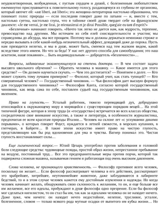 неудовлетворенная,	 возбужденная,	 с	 пустым	 сердцем	 и	 душой,	 с	 болезненным	 любопытством
ежеминутно	прислушивается	к	повелительному	голосу,	раздающемуся	из	глубины	ее	организма,
который	шепчет	ей:	«aut	liberi,	aut	liberi»;	эта	женщина-литераторша	настолько	образованна,	что
понимает	 голос	 природы	 —	 если	 последняя	 говорит	 даже	 по	 латыни	 —	 и,	 вместе	 с	 тем,
настолько	 суетна,	 настолько	 глупа,	 что	 в	 тайнике	 своей	 души	 твердит	 себе	 на	 французском
диалекте:	«Je	me	verrai,	je	me	lirai,	je	m'extasierai	et	je	dirai	Possible,	queg'aie	eu	tant	d'esprit?»
«Безличные»	начинают	говорить.	«Ничто	так	легко	не	дается	нам,	как	мудрость,	терпение,
превосходство	 над	 другими.	 Мы	 источаем	 из	 себя	 елей	 снисходительности	 и	 участия;	 мы
справедливы	до	абсурда,	мы	все	прощаем.	Поэтому	мы	и	должны	держаться	немножко	строже	и
нередко	вызывать	в	себе	какой-нибудь	незначительный	аффект,	доходящий	даже	до	порока.	Пусть
нам	 приходится	 нелегко,	 и	 мы	 в	 душе,	 может	 быть,	 смеемся	 над	 тем	 жалким	 видом,	 какой
вследствие	этого	имеем.	Но	что	за	беда!	У	нас	нет	другого	способа	для	самообуздания;	это	наш
аскетизм,	наше	покаяние»…	Быть	индивидуальным	—	добродетель	«безличности»…
Вопросы,	 задаваемые	 экзаменующемуся	 на	 степень	 доктора.	 —	 В	 чем	 состоит	 задача
высшего	 школьного	 обучения?	 —	 Обратить	 человека	 в	 машину.	 —	 Какое	 имеется	 для	 этого
средство?	—	Он	должен	научиться	скучать.	—	Чем	это	достигается?	—	Понятием	о	долге.	—	Кто
может	служить	тому	лучшим	примером?	—	Филолог,	который	учит,	как	стать	тупицей?	—	Кто
совершенный	человек?	—	Государственный	чиновник.	—	Чья	философия	дает	высшую	формулу
для	 государственного	 чиновника?	 —	 Философия	 Канта,	 согласно	 которой	 государственный
чиновник,	 как	 вещь	 сама	 по	 себе,	 поставлен	 судьей	 над	 государственным	 чиновником,	 как
явлением.
Право	 на	 глупость.—	 Усталый	 работник,	 тяжело	 переводящий	 дух,	 добродушно
относящийся	к	окружающему	миру	и	мирящийся	с	существующим	порядком	вещей…	На	этой
типичной	фигуре,	которая	в	эпоху	труда	(и	«государства»)	встречается	во	всех	классах	общества,
сосредоточило	 свое	 внимание	 искусство,	 а	 также	 и	 литература,	 в	 особенности	 журналистика,
предпочитая	ее	всем	красотам	природы	Италии…	Человек	на	склоне	лет	«с	уснувшими	дикими
порывами»,	 о	 которых	 говорит	 Фауст,	 нуждается	 в	 летней	 свежести,	 в	 морских	 купаниях,	 в
глетчерах,	 в	 Байрете…	 В	 такие	 эпохи	 искусство	 имеет	 право	 на	 чистую	 глупость,
представляющую	 как	 бы	 род	 вдохновения	 для	 ума	 и	 чувства.	 Вагнер	 понимал	 это.	 Чистая
глупость	восстанавливает	силы…
Еще	 гигиенический	 вопрос.—	 Юлий	 Цезарь	 употреблял	 против	 заболевания	 и	 головной
боли	следующие	средства:	чудовищные	походы,	простой	образ	жизни,	непрестанное	пребывание
на	 воздухе,	 постоянный	 труд…	 Все	 это	 предохранительные	 меры	 против	 порчи,	 которой	 так
подвержена	сложная	машина,	называемая	гением	и	работающая	под	очень	высоким	давлением.
Слова	человека,	не	признающего	нравственность.	—	Философу	противнее	всего	человек,
поскольку	он	желает…	Если	философ	рассматривает	человека	в	его	действиях,	рассматривает
это	 храбрейшее,	 хитрейшее,	 неутомимейшее	 животное,	 даже	 заблудившееся	 в	 лабиринте
бедствий,	то	и	в	этом	случае	человек	кажется	ему	достойным	изумления	и	надежды.	Но	когда
человек	начинает	желать,	обнаруживать	свою	склонность	к	желаниям,	то	он,	и	еще	больше	все
им	желаемое,	все	его	идеалы,	пробуждают	в	душе	философа	одно	презрение.	Если	бы	философ
мог	сделаться	нигилистом,	то	он	стал	бы	им,	так	как	за	идеалами	человека	он	не	находит	ничего.
Даже	 хуже,	 чем	 ничего:	 он	 находит	 нечто	 недостойное,	 нелепое,	 трусливое,	 усталое,
болезненное,	словом	—	только	всякого	рода	мутные	осадки	от	выпитого	им	кубка	жизни…	Но
 