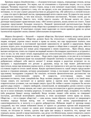 Критика	морали	декадентства.—	«Альтруистическая»	мораль,	отрицающая	эгоизм,	всегда
служит	дурным	признаком.	Это	верно,	как	по	отношению	к	отдельным	лицам,	так	и	к	целым
народам.	Человеку	недостает	лучших	сторон,	когда	в	нем	начинает	недоставать	эгоизма.	Если
люди	 инстинктивно	 стремятся	 к	 тому,	 что	 им	 вредит,	 если	 они	 увлекаются	 «бескорыстными»
мотивами,	то	это	уже	служит	доказательством	их	декадентства.	«Не	заботьтесь	о	личной	пользе»
—	слова	эти	просто	фиговый	листок,	прикрывающий	нечто	совсем	иное.	В	сущности	они	значат:
«Я	 разучился	 понимать,	 в	 чем	 моя	 польза».	 Ослабление	 инстинктов!..	 Человек	 погиб,	 раз	 он
сделался	 альтруистом.	 Вместо	 того,	 чтобы	 просто	 сказать:	 «Я	 больше	 ничего	 не	 стою»,
дегенерат	высказывает	нравственную	ложь:	«Нет	ничего	ценного,	жизнь	ничего	не	стоит».	Такое
суждение	 представляет	 большую	 опасность.	 Пышной	 тропической	 растительностью	 быстро
заполняет	оно	всю	испорченную	почву	общества	и	развивается	или	в	мистику,	или	в	философию
(шопенгауэровщину).	 В	 некоторых	 случаях	 такое	 выросшее	 из	 гнили	 ядовитое	 древо	 на	 целые
тысячелетия	отравляет	жизнь	своими	губительными	испарениями…
Мораль	для	врачей.—	Больной	—	паразит	общества.	Наступает	момент,	когда	жить	дольше
становится	 неприличным.	 Общество	 должно	 было	 бы	 относиться	 с	 глубоким	 презрением	 к
людям,	 которые,	 утратив	 смысл	 жизни	 и	 право	 на	 жизнь,	 все	 еще	 продолжают	 влачить	 свое
жалкое	 существование	 в	 постоянной	 трусливой	 зависимости	 от	 врачей	 и	 шарлатанов.	 Врачи
должны	играть	роль	посредников	между	такими	людьми	и	обществом	и	каждый	день,	вместо
рецептов,	предписывать	все	новые	дозы	отвращения	к	своим	пациентам…	Врач	обязан,	ввиду
высших	интересов,	стоять	на	стороне	восходящей	жизни	и	беспощадно	уничтожать	и	устранять	с
пути	ее	все,	на	чем	лежит	печать	вырождения	как	относительно	способности	к	размноженно,
так	и	права	на	рождение	и	даже	на	жизнь…	Надо	уметь	гордо	умирать,	если	уже	не	в	состоянии
дольше	жить…	Насколько	выше	так	называемой	«мирной»	кончины	та	смерть,	которую	человек
добровольно	 избирает	 себе	 вместо	 жизни!	 С	 ясным	 взором	 и	 радостью	 встречает	 он	 ее,
прощаясь	 с	 окружающими	 его	 детьми	 и	 друзьями,	 когда	 он	 еще	 может	 действительно
проститься,	когда	еще	возможна	оценка	всего,	к	чему	он	стремился	и	чего	достиг,	когда	он	еще	в
состоянии	подвести	итоги	своей	жизни.	Какую	противоположность	такой	смерти	представляет
жалкая	 и	 страшная	 комедия,	 которую	 разыгрывают	 теперь	 в	 последние	 часы	 жизни!	 Вопреки
трусливому	 малодушию	 следовало	 бы	 показать	 истинное	 физиологическое	 достоинство	 так
называемой	 «естественной»	 смерти.	 В	 сущности,	 естественная	 смерть	 тоже
противоестественна,	тоже	самоубийство.	Ведь	человек	умирает	не	по	чужой,	а	по	своей	вине,
только	 смерть	 его	 наступает	 не	 в	 урочное	 время	 и	 против	 воли	 человека,	 при	 самых
отвратительных	условиях,	как	настоящая	смерть	труса!	Из	любви	к	жизни	следовало	бы	желать
другого	рода	смерти	—	смерти	свободной,	сознательной,	не	являющейся	делом	слепого	случая
или	нечаянности.	В	конце	концов,	вот	совет	для	господ	пессимистов	и	других	декадентов.	Если
мы	не	в	силах	помешать	человеку	родиться,	то	можем,	по	крайней	мере,	исправить	эту	ошибку
(ибо	 рождение	 бывает	 иногда	 ошибкой).	 Когда	 человек	 лишает	 себя	 жизни,	 он	 совершает
поступок,	 достойный	 величайшего	 уважения,	 и	 этим	 заслуживает	 почти	 права	 на	 жизнь.
Общество	—	что	я	говорю:	общество!	—	сама	жизнь,	таким	образом,	получает	от	умирающего
человека	 гораздо	 больше	 выгод,	 чем	 от	 человека,	 всю	 жизнь	 упражняющегося	 в
самоотверженности,	 в	 хилости	 и	 в	 других	 добродетелях.	 Избавляя	 людей	 от	 зрелища	 наших
страданий,	 мы	 тем	 самым	 избавляем	 жизнь	 от	 одного	 из	 делаемых	 против	 ней	 возражений.
Пессимизм,	 pur	 vert,	 служит	 на	 самом	 деле	 отрицанием	 самих	 господ	 пессимистов.	 Стоит
только,	 не	 отступая	 от	 логики,	 сделать	 еще	 один	 шаг	 вперед	 и	 окажется,	 что,	 прежде	 чем
отрицать	жизнь	«волей	и	представлением»,	как	делал	это	Шопенгауэр,	нужно	отвергнуть	самого
Шопенгауэра…	 Заметим	 кстати,	 что	 при	 всей	 заразительности	 пессимизма,	 он,	 в	 сущности,
 