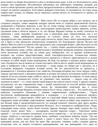 мало	влияет	на	общую	болезненность	века	и	человеческого	рода:	в	нем	эта	болезненность	лишь
находит	 свое	 выражение.	 Пессимизмом	 заболевают,	 как	 заболевают,	 например,	 холерой;	 для
этого	в	самом	организме	должно	уже	быть	предрасположение	к	заболеванию;	сам	пессимизм	не
создает	ни	единого	декадента.	Если	верить	выводам	статистики,	то	оказывается,	что	годы,	когда
свирепствует	 холера,	 по	 общему	 числу	 смертных	 случаев	 ничуть	 не	 отличаются	 от	 прочих,	 не
холерных	годов.
Сделались	ли	мы	нравственнее?—	Моя	статья	«По	ту	сторону	добра	и	зла»	вызвала,	как	и
следовало	 ожидать,	 самые	 свирепые	 нападки	 против	 меня	 со	 стороны	 нравственной	 тупости,
называемой	 в	 Германии	 моралью;	 я	 мог	 бы	 по	 этому	 поводу	 порассказать	 славные	 истории.
Прежде	 всего,	 мне	 поставили	 на	 вид	 «неоспоримое	 превосходство»	 нашего	 времени,	 успехи,
сделанные	 нами	 в	 области	 морали,	 и	 то,	 что	 Цезарь	 Борджиа	 отнюдь	 не	 может	 считаться	 по
сравнения	 с	 нами	 «высшим	 человеком»	 или,	 в	 некотором	 роде,	 сверхчеловеком,	 как	 я	 его
называю…	 Один	 швейцарский	 редактор,	 из	 «союза»,	 дошел	 до	 того,	 что,	 высказав
предварительно	свое	уважение	к	такого	рода	смелости,	видит	смысл	моего	произведения	в	том,
что	 я	 будто	 в	 нем	 предлагаю	 окончательно	 искоренить	 все	 благородные	 чувства.	 Весьма	 ему
обязан!	Вместо	ответа	я	позволю	себе	предложить	ему	следующий	вопрос:	действительно	ли	мы
сделались	нравственнее?	Что	все	думают	так	—	служит	скорее	доказательством	противного…
Мы,	современные	люди,	слабые,	чувствительные	к	малейшему	внешнему	влиянию,	подчиненные
сотне	 различных	 условий,	 мы,	 на	 самом	 деле,	 воображаем,	 что	 то	 хрупкое	 человечество,
которого	 мы	 служим	 представителями,	 своей	 снисходительностью,	 готовностью	 помочь,
взаимным	 доверием,	 достигло	 положительного	 прогресса	 в	 области	 нравственности	 и	 далеко
оставило	за	собой	людей	эпохи	возрождения.	Но	ведь	так	думают	и	должны	думать	люди	всех
эпох.	Разумеется,	мы	не	можем	не	только	поставить	себя	на	место	людей	эпохи	возрождения,	но
даже	 и	 вообразить	 себя	 в	 таком	 положении	 —	 наши	 нервы,	 не	 говоря	 уже	 о	 мускулах,	 не	 в
состоянии	 выдержать	 тогдашних	 условий	 жизни.	 Но	 это	 доказательство	 не	 прогресса,	 а
развившегося	с	течением	времени	в	нас	свойства,	благодаря	которому	мы	стали	гораздо	слабее,
гораздо	чувствительнее	к	внешним	влияниям	и	которое	послужило	источником	нашей	условной
морали.	Если	мы	откинем	нашу	слабость,	вялость,	наше	физическое	истощение,	то	наша	мораль
«очеловеченья»	 (гуманности)	 тотчас	 же	 утрачивает	 свое	 значение	 —	 мораль	 сама	 по	 себе
значения	не	имеет	—	и	с	точки	зрения	такой	морали	мы	сами	не	много	стоим.	С	другой	стороны,
несомненно,	что	мы,	современные	люди,	с	нашей	гуманностью	на	толстой	ватной	подкладке,
избегающей	 всякого	 столкновения,	 имели	 бы	 чрезвычайно	 комичный	 вид	 в	 глазах
современников	Цезаря	Борджиа,	которые	умерли	бы	от	смеха,	глядя	на	нас…	И	в	самом	деле,	мы
невольно	 становимся	 смешными	 с	 нашими	 современными	 «добродетелями»…	 Утрата
инстинктов,	 пробуждающих	 враждебность	 и	 недоверие	 —	 а	 в	 этом	 и	 выразился	 прогресс
нравственности	 —	 представляет	 собой	 одно	 из	 следствий	 общей	 утраты	 жизненности.	 Чтобы
поддержать	наше	настоящее	существование,	зависящее	от	массы	условий,	надо	затратить	во	сто
раз	больше	труда	и	предусмотрительности;	тут	каждый	начинает	помогать	друг	другу,	являясь
одновременно	и	больным	и	прислужником	больного.	Это	и	называется	«добродетелью».	Люди,
изведавшие	 иную	 жизнь,	 жизнь	 более	 полную,	 бурную,	 бьющую	 через	 край,	 назвали	 бы	 это,
пожалуй,	 иначе,	 может	 быть	 —	 малодушием,	 жалкой	 моралью	 старух…	 Смягчение	 наших
нравов?	—	это	мое	основное	положение,	если	хотите	новшество,	—	не	что	иное,	как	следствие
упадка.	 Грубость	 и	 жестокость	 нравов	 были,	 наоборот,	 следствием	 избытка	 жизни.	 Там	 мы
видим	 много	 отваги,	 много	 требований,	 а	 также	 и	 много	 траты	 сил.	 Что	 некогда	 служило
приправой	 жизни,	 для	 нас	 было	 бы	 ядом.	 Мы	 сделались	 слишком	 слабы,	 слишком	 дряхлы,
вследствие	 чего	 не	 можем	 оставаться	 равнодушными,	 так	 как	 равнодушие	 есть	 одно	 из
 