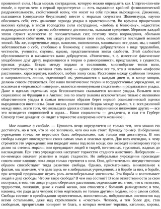 проявлений	силы.	Наша	мораль	сострадания,	которую	можно	определить	как	L'impres-sion-sme
morale,	 и	 против	 чего	 я	 первый	 предостерегал	 —	 есть	 выражение	 крайней	 физиологической
раздражительности,	 свойственной	 всему,	 что	 носит	 на	 себе	 признак	 вырождения.	 Движение,
пытавшееся	 (совершенно	 безуспешно)	 вместе	 с	 моралью	 сочувствия	 Шопенгауэра,	 научно
обосновать	 себя,	 есть	 движение	 периода	 упадка	 в	 нравственности.	 Во	 времена	 процветания
высоких	 культур,	 в	 эпохи	 господства	 силы	 сострадание,	 «любовь	 к	 ближнему»,	 недостаток
индивидуальности	и	чувства	собственного	достоинства,	вызывали	презрение.	Мерилом	каждой
эпохи	 служит	 количество	 ее	 положительных	 сил;	 поэтому	 эпоха	 возрождения,	 обильная
выдающимися	 событиями,	 так	 щедро	 расточавшая	 свои	 силы,	 оказывается	 последней	 великой
эпохой.	Мы	же,	современные	люди,	накопляя,	экономничая,	машинально	все	делая,	мы,	с	нашей
заботливостью	 о	 себе,	 слюбовью	 к	 ближнему,	 с	 нашими	 добродетелями	 в	 виде	 трудолюбия,
честности,	 учености,	 служим,	 однако,	 представителями	 эпохи	 слабости.	 Этой	 слабостью
обусловливаются	 и	 вызываются	 наши	 добродетели.	 «Равенство»,	 т.	 е.	 известное	 фактическое
уподобление	 друг	 другу,	 выразившееся	 в	 теории	 о	 равноправности,	 представляет,	 в	 сущности,
признак	 упадка.	 Бездна	 между	 людьми	 и	 сословиями,	 многообразие	 типов	 воли,
самостоятельности	 и	 желания	 стать	 выше	 —	 одним	 словом	 все	 то,	 что	 я	 называю	 «пафосом
расстояния»,	характеризует,	наоборот,	любую	эпоху	силы.	Расстояние	между	крайними	точками
и	 напряженность	 линии,	 отделяющей	 их,	 уменьшаются	 с	 каждым	 днем	 и,	 в	 конце	 концов,
должны	совсем	стушеваться.	Все	наши	политические	теории	и	государственные	учреждения,	не
исключая	и	«германской	империи»,	являются	неминуемыми	следствиями	и	результатами	упадка.
Даже	 в	 идеалах	 отдельных	 наук	 бессознательно	 сказывается	 влияние	 упадка.	 Возьмем	 всю
социологию	во	Франции	и	в	Англии:	она	по	опыту	знакома	исключительно	только	с	явлениями
общественного	 упадка	 и	 самым	 невинным	 образом	 берет	 нормой	 социологической	 оценки
выродившиеся	инстинкты.	Закат	жизни,	уничтожение	бездны	между	людьми,	т.	е.	всех	различий
между	ними,	всего	того,	что	возвышало	одних	и	ставило	в	подчиненное	положение	других	—	все
это	 возводится	 социологией	 в	 идеал…	 Наши	 социалисты	 —	 декаденты,	 и	 сам	 г-н	 Герберт
Спенсер	тоже	декадент:	он	видит	в	торжестве	альтруизма	нечто	желанное!..
Мое	 понятие	 о	 свободе.	 —	 Ценность	 вещи	 определяется	 не	 только	 тем,	 чего	 можно	 ею
достигнуть,	но	и	тем,	что	за	нее	заплачено,	чего	она	нам	стоит.	Приведу	пример.	Либеральные
учреждения	 тотчас	 же	 перестают	 быть	 либеральными,	 как	 только	 они	 достигнуты.	 В	 них
свобода	находит	впоследствии	своих	самых	злых	и	опасных	врагов.	Для	всех	очевидно,	к	чему
стремятся	эти	учреждения:	они	подводят	мины	под	волю	мощи;	они	возводят	нивелировку	гор	и
долин	на	степень	морали;	они	превращают	людей	в	тварей,	ничтожных,	трусливых,	жадных	до
наслаждения.	При	этих	учреждениях	наступает	торжество	стадного	животного.	Либерализм	—
по-немецки	 означает	 развитие	 в	 людях	 стадности.	 Но	 либеральные	 учреждения	 производят
совсем	иное	влияние,	пока	люди	только	стремятся	к	ним.	Они,	действительно,	могущественным
образом	 способствуют	 тогда	 развитию	 свободы.	 Однако,	 присматриваясь	 внимательнее	 к
фактам,	мы	замечаем,	что	дело	здесь	не	в	либеральных	учреждениях,	а	в	борьбе	за	них,	в	борьбе,
при	которой	продолжают	играть	роль	антилиберальные	инстинкты.	Эта	борьба	и	воспитывает
людей	в	духе	свободы.	Что	же	такое	свобода?	В	чем	она	состоит?	В	воле	ответственности	за	свои
поступки,	в	том,	что	люди	упорно	оберегают	расстояния,	отделяющие	их,	в	том,	что	к	тягостям,
трудностям,	 лишениям,	 даже	 к	 самой	 жизни,	 они	 относятся	 с	 большим	 равнодушием;	 в	 том,
наконец,	что	ради	дела	человек	готов	жертвовать	не	только	другими	людьми,	но	и	самим	собой.
Свобода	состоит	в	преобладании	мужественных,	воинственных,	победоносных	инстинктов	над
всеми	 остальными,	 даже	 над	 стремлением	 к	 «счастью».	 Человек,	 а	 тем	 более	 дух,	 став
свободным,	 презрительно	 попирает	 те	 блага,	 о	 которых	 мечтают	 торгаши,	 католики,	 коровы,
 
