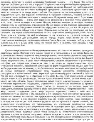 женщины,	 англичане	 и	 прочие	 демократы.	 Свободный	 человек	 —	 это	 борец.	 Что	 служит
мерилом	свободы	отдельных	лиц	и	народов?	Те	препятствия,	которые	необходимо	преодолеть,	и
те	усилия,	которые	нужно	затратить,	чтобы	удержаться	на	высоте.	Высший	тип	свободных	людей
следует	 искать	 там,	 где	 постоянно	 приходится	 преодолевать	 величайшие	 препятствия	 в	 пяти
шагах	 от	 тирании	 и	 на	 самом	 пороге	 рабства.	 Психологически	 это	 совершенно	 верно,	 если
подразумевать	 здесь	 под	 тиранами	 неумолимые	 и	 страшные	 инстинкты,	 подавить	 которые	 в
состоянии	только	maximum	авторитета	и	дисциплины.	Прекрасным	типом	такого	борца	может
служить	 Юлий	 Цезарь	 —	 Взгляд	 этот	 верен	 и	 по	 отношению	 к	 политике;	 чтобы	 убедиться	 в
этом,	 стоит	 только	 заглянуть	 в	 историю.	 Народы,	 имевшие	 значение	 и	 имеющие	 значение,
обязаны	 этим	 не	 либеральным	 учреждениям.	 Из	 них	 вышло	 нечто	 благодаря	 угрожавшей	 им
великой	опасности.	Мы	должны	преклоняться	перед	этою	опасностью,	так	как	она	научает	нас
сознавать	наши	силы,	добродетели,	и	орудия	обороны,	наш	ум;	так	как	она	принуждает	нас	быть
сильными.	Вот	первое	основное	положение:	должна	существовать	необходимость,	чтобы	можно
было	 сделаться	 сильным,	 раз	 этой	 необходимости	 нет,	 человек	 и	 не	 сделается	 сильным.	 Те
великие	 питомники	 для	 разведения	 сильной	 породы	 людей,	 какие	 только	 до	 сих	 пор
существовали,	каковы	аристократические	общины	Рима	и	Венеции,	понимали	свободу	в	том	же
смысле,	 как	 и	 я,	 т.	 е.	 как	 нечто	 такое,	 что	 можно	 иметь	 и	 не	 иметь,	 чего	 желаешь	 и	 чего
достигаешь	только	с	бою!..
Критика	современности.—	Наши	учреждения	ничего	не	стоят	—	вот	мнение,	единодушно
разделяемое	всеми.	Причина	этого,	однако,	лежит	не	в	учреждениях,	а	в	нас	самих.	Когда	мы
утрачиваем	инстинкты,	создающие	известные	учреждения,	то	последние	становятся	ненужными
для	нас,	так	как	мы	сами	перестаем	быть	пригодными	для	них.	Демократизм	всегда	был	формой
упадка	творческой	силы.	В	своей	книге	«Человеческое,	слишком	человеческое»	я	уже	отмечал
тот	 факт,	 что	 современная	 демократия,	 вместе	 со	 всеми	 ее	 двусмысленностями	 вроде
«германской	 империи»,	 представляет	 собой	 одну	 из	 форм	 государственного	 упадка.	 Для	 того,
чтобы	учреждения	могли	возникнуть,	необходима	воля,	инстинкт,	императив,	антилиберальный
до	 злобы;	 необходимо	 существование	 воли,	 традиций,	 авторитета,	 ответственности,
солидарности	и	преемственной	связи	с	вереницей	прошедших	и	будущих	поколений	in	infinitum.
Раз	 эта	 воля	 существует,	 то	 и	 образуется	 нечто	 вроде	 России,	 этой	 единственной	 державы,
которая	 имеет	 в	 себе	 устойчивость,	 зачатки	 продолжительной	 жизни,	 которая	 может	 ждать,
может	 что-либо	 обещать.	 Россия	 представляет	 собой	 полную	 противоположность	 мелким	 и
ничтожным	 европейским	 государствам,	 очутившимся	 в	 критическом	 положении	 со	 времени
основания	 германской	 империи.	 Запад	 утратил	 те	 инстинкты,	 из	 которых	 вырастают
учреждения,	вырастает	будущее;	сознание	этого	наполняет	горечью	«современные	умы».	Люди
живут	 только	 сегодняшним	 днем,	 живут	 страшно	 торопливо,	 снимая	 с	 себя	 всякую
ответственность	за	события,	и	это	называется	у	них	«свободой»	Они	относятся	с	презрением	и
ненавистью	ко	всему,	что	придает	смысл	учреждениям;	громко	произносимое	слово	«авторитет»
тотчас	 же	 вселяет	 в	 них	 опасение	 подпасть	 под	 иго	 нового	 рабства.	 Наши	 политики	 и
политические	 партии	 до	 такой	 степени	 утратили	 чувство	 правильной	 оценки	 явлений,	 что
инстинктивно	 предпочитают	 все	 разлагающееся,	 все	 ускоряющее	 приближение	 конца.
Доказательством	 этому	 служит	 современней	 брак.	 В	 настоящее	 время	 брак	 лишен	 разумного
значения,	но	факт	этот	не	дает	права	отвергать	брак	вообще;	он	только	свидетельствует	против
современного	 брака.	 Разумный	 смысл	 брака	 зиждился	 на	 юридической	 ответственности
мужчины,	и	в	этом	заключался	центр	тяжести	брака;	теперь	же	он	хромает	в	этом	отношении	на
обе	ноги.	Разумный	смысл	брака	основывался	и	на	его	принципиальной	нерасторжимости,	что
придавало	ему	особое	значение	и	заставляло	чтить	его	в	противоположность	чувству	страсти,
 