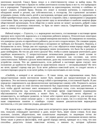 увлечению	 минутой.	 Смысл	 брака	 лежал	 и	 в	 ответственности	 семьи	 за	 выбор	 мужа.	 Но
возрастающее	сочувствие	к	бракам	по	любви	уничтожило	основы	брака	и	все	то,	что	превращало
его	 в	 учреждение.	 Учреждения	 не	 основываются	 на	 идиосинкразии,	 поэтому	 и	 «любовь»	 не
может	 служить	 основой	 браку.	 Основа	 его	 лежит	 в	 половом	 влечении,	 в	 стремлении	 к
обладанию	 женой	 и	 детьми,	 как	 собственностью,	 к	 господству.	 Это	 стремление	 заставляет
устраивать	семью,	чтобы	иметь	детей	и	наследников,	которые	дают	возможность	удерживать	за
собой	приобретенную	власть,	влияние,	богатство	и	сохранять	связь	с	прошедшими	и	грядущими
столетиями.	Брак,	как	учреждение,	представляет	одну	из	величайших	и	наиболее	живучих	форм
общественной	 организации.	 Если	 общество	 в	 своем	 целом	 не	 может	 заслужить	 доброй	 славы
даже	 в	 самых	 отдаленных	 поколениях,	 то	 брак	 не	 имеет	 смысла.	 Современный	 брак	 лишен
смысла,	почему	его	и	упраздняют.
Рабочий	вопрос.—	Глупость,	т.	е.	вырождение	инстинкта,	составляющее	в	настоящее	время
причину	всех	глупостей,	выразилась	и	в	появлении	рабочего	вопроса.	Относительно	некоторых
вещей	не	может	быть	и	вопроса	—	это	первый	императив	инстинкта.	Я	совершенно	не	понимаю,
что	намерены	сделать	из	европейского	рабочего,	раз	из	него	создали	вопрос.	Он	слишком	здоров,
чтобы,	шаг	за	шагом,	все	более	настойчиво	и	нескромно	не	требовать	все	большего.	Наконец,	и
большинство	за	него.	Теперь	уже	нет	надежды,	что	у	нас	образуется	новая	порода	людей,	вроде
китайцев,	скромная	и	вполне	довольствующаяся	своим	положением,	что	было	бы	и	разумно	и
даже	необходимо.	Но	что	же	для	этого	сделали?	Все,	чтобы	в	самом	зародыше	уничтожить	даже
подобную	 возможность.	 С	 непростительным	 легкомыслием	 разрушены	 в	 своей	 основе	 те
инстинкты,	 благодаря	 которым	 рабочий	 делается	 возможен	 как	 сословие,	 как	 нечто
самостоятельное.	Рабочего	сделали	воинственным,	дали	ему	политическое	право	голоса,	право
устройства	 союзов.	 Что	 же	 удивительного,	 если	 рабочий	 в	 настоящее	 время	 считает	 свое
положение	до	крайности	бедственным	(в	нравственном	смысле	—	несправедливым)?	Но	чего
же	 хотят,	 однако?	 спрошу	 еще	 раз.	 Если	 хотят	 добиться	 известной	 цели,	 то	 следует	 желать	 и
соответствующих	средств:	если	хотят	рабов,	то	глупо	воспитывать	из	них	господ.
«Свобода,	 о	 которой	 я	 не	 мечтаю».—	 В	 такие	 эпохи,	 как	 переживаемая	 нами,	 быть
предоставленным	 своим	 инстинктам	 значит	 быть	 лишний	 раз	 предоставленным	 на	 волю
произвола.	Эти	инстинкты	находятся	между	собой	в	противоречии,	в	постоянной	борьбе.	Я	уже
определял	современность	как	физиологическое	противоречие	самому	себе.	Разумность	желала
бы,	 чтобы	 хотя	 один	 из	 этой	 системы	 инстинктов	 был	 парализован	 железным	 давлением,	 для
того	 чтобы	 другой	 инстинкт	 имел	 возможность	 набраться	 силы,	 стать	 могущественным	 и
получить	 господство	 над	 остальными.	 В	 настоящее	 время	 существование	 индивидуума
обусловливается	 его	 обрезанием,	 а	 может	 быть	 и…	 Происходит	 нечто	 обратное:	 за
независимость,	за	свободное	развитое,	за	laisser	aeler	горячее	всего	ратуют	те,	для	которых	не
лишние	были	бы	и	самые	сильные	удила	—	это	верно	как	в	науке,	так	и	в	искусстве.	Но	ведь
наше	 современное	 понятие	 о	 «свободе»	 служит	 лишним	 доказательством	 вырождения
инстинктов,	а	это	уже	симптом	упадка,	декадентства.
Где	нужна	вера.—	Искренность	реже	всего	встречается	среди	моралистов	и	святош;	сами
они,	 пожалуй,	 утверждают	 противное	 и	 даже,	 может	 быть,	 верят	 своим	 словам.	 Если	 вера
полезнее,	 сильнее,	 убедительнее,	 чем	 сознательное	 лицемерие,	 то	 лицемерие	 тотчас	 же
инстинктивно	становится	простодушным	—	вот	первое	данное	для	понимания	великих	святош.
Точно	 также	 и	 ремесло	 философов,	 этой	 другой	 породы	 святош,	 приводит	 их	 к	 тому,	 что	 они
способны	 допустить	 только	 известные	 истины,	 а	 именно	 те,	 которые	 публично
 