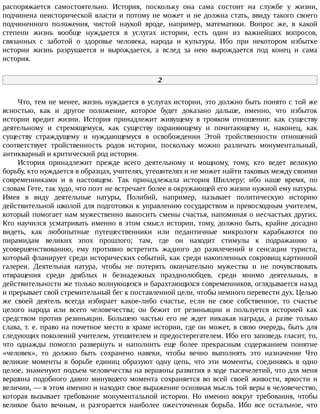 распоряжается	 самостоятельно.	 История,	 поскольку	 она	 сама	 состоит	 на	 службе	 у	 жизни,
подчинена	неисторической	власти	и	потому	не	может	и	не	должна	стать,	ввиду	такого	своего
подчиненного	 положения,	 чистой	 наукой	 вроде,	 например,	 математики.	 Вопрос	 же,	 в	 какой
степени	 жизнь	 вообще	 нуждается	 в	 услугах	 истории,	 есть	 один	 из	 важнейших	 вопросов,
связанных	 с	 заботой	 о	 здоровье	 человека,	 народа	 и	 культуры.	 Ибо	 при	 некотором	 избытке
истории	 жизнь	 разрушается	 и	 вырождается,	 а	 вслед	 за	 нею	 вырождается	 под	 конец	 и	 сама
история.
2
Что,	тем	не	менее,	жизнь	нуждается	в	услугах	истории,	это	должно	быть	понято	с	той	же
ясностью,	 как	 и	 другое	 положение,	 которое	 будет	 доказано	 дальше,	 именно,	 что	 избыток
истории	 вредит	 жизни.	 История	 принадлежит	 живущему	 в	 трояком	 отношении:	 как	 существу
деятельному	 и	 стремящемуся,	 как	 существу	 охраняющему	 и	 почитающему	 и,	 наконец,	 как
существу	 страждущему	 и	 нуждающемуся	 в	 освобождении	 Этой	 тройственности	 отношений
соответствует	 тройственность	 родов	 истории,	 поскольку	 можно	 различать	 монументальный,
антикварный	и	критический	род	истории.
История	 принадлежит	 прежде	 всего	 деятельному	 и	 мощному,	 тому,	 кто	 ведет	 великую
борьбу,	кто	нуждается	в	образцах,	учителях,	утешителях	и	не	может	найти	таковых	между	своими
современниками	 и	 в	 настоящем.	 Так	 принадлежала	 история	 Шиллеру:	 ибо	 наше	 время,	 по
словам	Гете,	так	худо,	что	поэт	не	встречает	более	в	окружающей	его	жизни	нужной	ему	натуры.
Имея	 в	 виду	 деятельные	 натуры,	 Полибий,	 например,	 называет	 политическую	 историю
действительной	школой	для	подготовки	к	управлению	государством	и	превосходным	учителем,
который	помогает	нам	мужественно	выносить	смены	счастья,	напоминая	о	несчастьях	других.
Кто	научился	усматривать	именно	в	этом	смысл	истории,	тому,	должно	быть,	крайне	досадно
видеть,	 как	 любопытные	 путешественники	 или	 педантичные	 микрологи	 карабкаются	 по
пирамидам	 великих	 эпох	 прошлого;	 там,	 где	 он	 находит	 стимулы	 к	 подражанию	 и
усовершенствованию,	 ему	 противно	 встретить	 жадного	 до	 развлечений	 и	 сенсации	 туриста,
который	фланирует	среди	исторических	событий,	как	среди	накопленных	сокровищ	картинной
галереи.	 Деятельная	 натура,	 чтобы	 не	 потерять	 окончательно	 мужества	 и	 не	 почувствовать
отвращения	 среди	 дряблых	 и	 безнадежных	 празднолюбцев,	 среди	 мнимо	 деятельных,	 в
действительности	же	только	волнующихся	и	барахтающихся	современников,	оглядывается	назад
и	прерывает	свой	стремительный	бег	к	поставленной	цели,	чтобы	немного	перевести	дух.	Целью
же	 своей	 деятель	 всегда	 избирает	 какое-либо	 счастье,	 если	 не	 свое	 собственное,	 то	 счастье
целого	 народа	 или	 всего	 человечества;	 он	 бежит	 от	 резиньяции	 и	 пользуется	 историей	 как
средством	 против	 резиньяции.	 Большею	 частью	 его	 не	 ждет	 никакая	 награда,	 а	 разве	 только
слава,	т.	е.	право	на	почетное	место	в	храме	истории,	где	он	может,	в	свою	очередь,	быть	для
следующих	поколений	учителем,	утешителем	и	предостерегателем.	Ибо	его	заповедь	гласит,	то,
что	 однажды	 помогло	 развернуть	 и	 наполнить	 еще	 более	 прекрасным	 содержанием	 понятие
«человек»,	 то	 должно	 быть	 сохранено	 навеки,	 чтобы	 вечно	 выполнять	 это	 назначение	 Что
великие	 моменты	 в	 борьбе	 единиц	 образуют	 одну	 цепь,	 что	 эти	 моменты,	 соединяясь	 в	 одно
целое,	знаменуют	подъем	человечества	на	вершины	развития	в	ходе	тысячелетий,	что	для	меня
вершина	 подобного	 давно	 минувшего	 момента	 сохраняется	 во	 всей	 своей	 живости,	 яркости	 и
величии,	—	в	этом	именно	и	находит	свое	выражение	основная	мысль	той	веры	в	человечество,
которая	 вызывает	 требование	 монументальной	 истории.	 Но	 именно	 вокруг	 требования,	 чтобы
великое	 было	 вечным,	 и	 разгорается	 наиболее	 ожесточенная	 борьба.	 Ибо	 все	 остальное,	 что
 