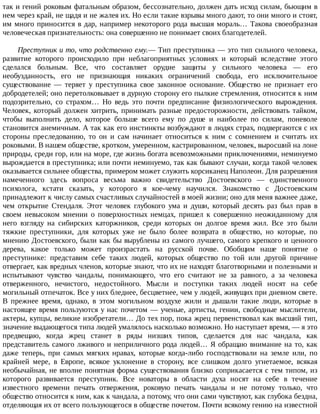 так	и	гений	роковым	фатальным	образом,	бессознательно,	должен	дать	исход	силам,	бьющим	в
нем	через	край,	не	щадя	и	не	жалея	их.	Но	если	такие	взрывы	много	дают,	то	они	много	и	стоят,
им	много	приносится	в	дар,	например	некоторого	рода	высшая	мораль…	Такова	своеобразная
человеческая	признательность:	она	совершенно	не	понимает	своих	благодетелей.
Преступник	и	то,	что	родственно	ему.—	Тип	преступника	—	это	тип	сильного	человека,
развитие	 которого	 происходило	 при	 неблагоприятных	 условиях	 и	 который	 вследствие	 этого
сделался	 больным.	 Все,	 что	 составляет	 орудие	 защиты	 у	 сильного	 человека	 —	 его
необузданность,	 его	 не	 признающая	 никаких	 ограничений	 свобода,	 его	 исключительное
существование	 —	 теряет	 у	 преступника	 свое	 законное	 основание.	 Общество	 не	 признает	 его
добродетелей;	оно	перетолковывает	в	дурную	сторону	его	пылкие	стремления,	относится	к	ним
подозрительно,	 со	 страхом…	 Но	 ведь	 это	 почти	 предписание	 физиологического	 вырождения.
Человек,	который	должен	хитрить,	принимать	разные	предосторожности,	действовать	тайком,
чтобы	 выполнить	 дело,	 которое	 больше	 всего	 ему	 по	 душе	 и	 наиболее	 по	 силам,	 поневоле
становится	анемичным.	А	так	как	его	инстинкты	возбуждают	в	людях	страх,	подвергаются	с	их
стороны	 преследованию,	 то	 он	 и	 сам	 начинает	 относиться	 к	 ним	 с	 сомнением	 и	 считать	 их
роковыми.	В	нашем	обществе,	кротком,	умеренном,	кастрированном,	человек,	выросший	на	лоне
природы,	среди	гор,	или	на	море,	где	жизнь	богата	всевозможными	приключениями,	неминуемо
вырождается	в	преступника;	или	почти	неминуемо,	так	как	бывают	случаи,	когда	такой	человек
оказывается	сильнее	общества,	примером	может	служить	корсиканец	Наполеон.	Для	разрешения
намеченного	 здесь	 вопроса	 весьма	 важно	 свидетельство	 Достоевского	 —	 единственного
психолога,	 кстати	 сказать,	 у	 которого	 я	 кое-чему	 научился.	 Знакомство	 с	 Достоевским
принадлежит	к	числу	самых	счастливых	случайностей	в	моей	жизни;	оно	для	меня	важнее	даже,
чем	 открытие	 Стендаля.	 Этот	 человек	 глубокого	 ума	 и	 души,	 который	 десять	 раз	 был	 прав	 в
своем	 невысоком	 мнении	 о	 поверхностных	 немцах,	 пришел	 к	 совершенно	 неожиданному	 для
него	 взгляду	 на	 сибирских	 каторжников,	 среди	 которых	 он	 долгое	 время	 жил.	 Все	 это	 были
тяжкие	 преступники,	 для	 которых	 уже	 не	 было	 более	 возврата	 в	 общество,	 но	 которые,	 по
мнению	Достоевского,	были	как	бы	вырублены	из	самого	лучшего,	самого	крепкого	и	ценного
дерева,	 какое	 только	 может	 произрастать	 на	 русской	 почве.	 Обобщим	 наше	 понятие	 о
преступнике:	 представим	 себе	 таких	 людей,	 которых	 общество	 по	 той	 или	 другой	 причине
отвергает,	как	вредных	членов,	которые	знают,	что	их	не	находят	благотворными	и	полезными	и
испытывают	 чувство	 чандалы,	 понимающего,	 что	 его	 считают	 не	 за	 равного,	 а	 за	 человека
отверженного,	 нечистого,	 недостойного.	 Мысли	 и	 поступки	 таких	 людей	 носят	 на	 себе
могильный	отпечаток.	Все	у	них	бледнее,	бесцветнее,	чем	у	людей,	живущих	при	дневном	свете.
В	 прежнее	 время,	 однако,	 в	 этом	 могильном	 воздухе	 жили	 и	 дышали	 такие	 люди,	 которые	 в
настоящее	время	пользуются	у	нас	почетом	—	ученые,	артисты,	гении,	свободные	мыслители,
актеры,	купцы,	великие	изобретатели…	До	тех	пор,	пока	жрец	первенствовал	как	высший	тип,
значение	выдающегося	типа	людей	умалялось	насколько	возможно.	Но	наступает	время,	—	я	это
предвещаю,	 когда	 жрец	 станет	 в	 ряды	 низших	 типов,	 сделается	 для	 нас	 чандала,	 как
представитель	самого	лживого	и	неприличного	рода	людей…	Я	обращаю	внимание	на	то,	как
даже	 теперь,	 при	 самых	 мягких	 нравах,	 которые	 когда-либо	 господствовали	 на	 земле	 или,	 по
крайней	 мере,	 в	 Европе,	 всякое	 уклонение	 в	 сторону,	 все	 слишком	 долго	 угнетаемое,	 всякая
необычайная,	не	вполне	понятная	форма	существования	близко	соприкасается	с	тем	типом,	из
которого	 развивается	 преступник.	 Все	 новаторы	 в	 области	 духа	 носят	 на	 себе	 в	 течение
известного	 времени	 печать	 отвержения,	 роковую	 печать	 чандалы	 и	 не	 потому	 только,	 что
общество	относится	к	ним,	как	к	чандала,	а	потому,	что	они	сами	чувствуют,	как	глубока	бездна,
отделяющая	их	от	всего	пользующегося	в	обществе	почетом.	Почти	всякому	гению	на	известной
 