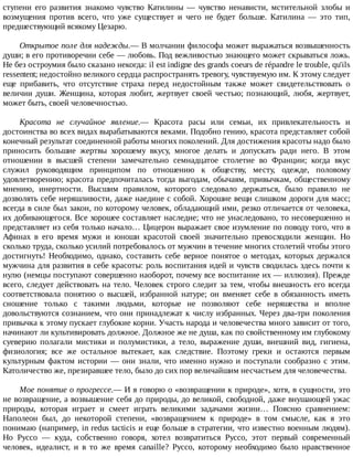 ступени	 его	 развития	 знакомо	 чувство	 Катилины	 —	 чувство	 ненависти,	 мстительной	 злобы	 и
возмущения	 против	 всего,	 что	 уже	 существует	 и	 чего	 не	 будет	 больше.	 Катилина	 —	 это	 тип,
предшествующий	всякому	Цезарю.
Открытое	поле	для	надежды.—	В	молчании	философа	может	выражаться	возвышенность
души;	в	его	противоречии	себе	—	любовь.	Под	вежливостью	знающего	может	скрываться	ложь.
Не	без	остроумия	было	сказано	некогда:	il	est	indigne	des	grands	coeurs	de	répandre	le	trouble,	qu'ils
ressentent;	недостойно	великого	сердца	распространять	тревогу,	чувствуемую	им.	К	этому	следует
еще	 прибавить,	 что	 отсутствие	 страха	 перед	 недостойным	 также	 может	 свидетельствовать	 о
величии	души.	Женщина,	которая	любит,	жертвует	своей	честью;	познающий,	любя,	жертвует,
может	быть,	своей	человечностью.
Красота	 не	 случайное	 явление.—	 Красота	 расы	 или	 семьи,	 их	 привлекательность	 и
достоинства	во	всех	видах	вырабатываются	веками.	Подобно	гению,	красота	представляет	собой
конечный	результат	соединенной	работы	многих	поколений.	Для	достижения	красоты	надо	было
приносить	 большие	 жертвы	 хорошему	 вкусу,	 многое	 делать	 и	 допускать	 ради	 него.	 В	 этом
отношении	 в	 высшей	 степени	 замечательно	 семнадцатое	 столетие	 во	 Франции;	 когда	 вкус
служил	 руководящим	 принципом	 по	 отношению	 к	 обществу,	 месту,	 одежде,	 половому
удовлетворению;	красота	предпочиталась	тогда	выгодам,	обычаям,	привычкам,	общественному
мнению,	 инертности.	 Высшим	 правилом,	 которого	 следовало	 держаться,	 было	 правило	 не
дозволять	себе	неряшливости,	даже	наедине	с	собой.	Хорошие	вещи	слишком	дороги	для	масс;
всегда	в	силе	был	закон,	по	которому	человек,	обладающий	ими,	резко	отличается	от	человека,
их	добивающегося.	Все	хорошее	составляет	наследие;	что	не	унаследовано,	то	несовершенно	и
представляет	из	себя	только	начало…	Цицерон	выражает	свое	изумление	по	поводу	того,	что	в
Афинах	 в	 его	 время	 мужи	 и	 юноши	 красотой	 своей	 значительно	 превосходили	 женщин.	 Но
сколько	труда,	сколько	усилий	потребовалось	от	мужчин	в	течение	многих	столетий	чтобы	этого
достигнуть!	 Необходимо,	 однако,	 составить	 себе	 верное	 понятое	 о	 методах,	 которых	 держался
мужчина	для	развития	в	себе	красоты:	роль	воспитания	идей	и	чувств	сводилась	здесь	почти	к
нулю	(немцы	поступают	совершенно	наоборот,	почему	все	воспитание	их	—	иллюзия).	Прежде
всего,	следует	действовать	на	тело.	Человек	строго	следит	за	тем,	чтобы	внешность	его	всегда
соответствовала	 понятию	 о	 высшей,	 избранной	 натуре;	 он	 вменяет	 себе	 в	 обязанность	 иметь
сношение	 только	 с	 такими	 людьми,	 которые	 не	 позволяют	 себе	 неряшества	 и	 вполне
довольствуются	сознанием,	что	они	принадлежат	к	числу	избранных.	Через	два-три	поколения
привычка	к	этому	пускает	глубокие	корни.	Участь	народа	и	человечества	много	зависит	от	того,
начинают	ли	культивировать	должное.	Должное	же	не	душа,	как	по	свойственному	им	глубокому
суеверию	 полагали	 мистики	 и	 полумистики,	 а	 тело,	 выражение	 души,	 внешний	 вид,	 гигиена,
физиология;	 все	 же	 остальное	 вытекает,	 как	 следствие.	 Поэтому	 греки	 и	 остаются	 первым
культурным	фактом	истории	—	они	знали,	что	именно	нужно	и	поступали	сообразно	с	этим.
Католичество	же,	презиравшее	тело,	было	до	сих	пор	величайшим	несчастьем	для	человечества.
Мое	понятие	о	прогрессе.—	И	я	говорю	о	«возвращении	к	природе»,	хотя,	в	сущности,	это
не	возвращение,	а	возвышение	себя	до	природы,	до	великой,	свободной,	даже	внушающей	ужас
природы,	 которая	 играет	 и	 смеет	 играть	 великими	 задачами	 жизни…	 Поясню	 сравнением:
Наполеон	 был,	 до	 некоторой	 степени,	 «возвращением	 к	 природе»	 в	 том	 смысле,	 как	 я	 это
понимаю	(например,	in	redus	tacticis	и	еще	больше	в	стратегии,	что	известно	военным	людям).
Но	 Руссо	 —	 куда,	 собственно	 говоря,	 хотел	 возвратиться	 Руссо,	 этот	 первый	 современный
человек,	 идеалист,	 и	 в	 то	 же	 время	 canaille?	 Руссо,	 которому	 необходимо	 было	 нравственное
 
