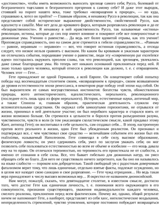 «достоинство»,	чтобы	иметь	возможность	выносить	зрелище	самого	себя;	Руссо,	болевший	от
безграничного	 тщеславия	 и	 безграничного	 презрения	 к	 самому	 себе?	 И	 даже	 этот	 выродок,
стоявшей	 на	 пороге	 нашего	 века,	 тоже	 требовал	 «возвращения	 к	 природе»,	 —	 но	 куда,
спрашиваю	я,	хотел	он	прийти?	—	Главным	образом,	я	ненавижу	Руссо	в	революции,	так	как	она
представляет	 собой	 историческое	 выражение	 двойственности,	 свойственной	 Руссо,	 как
идеалисту	и	canaille.	Мне	нет	дела	до	кровавого	фарса,	которым	разрешилась	революция	и	до	ее
«безнравственности».	 Я	 ненавижу	 в	 ней	 нравственность	 Руссо,	 так	 называемые	 «истины»
революции,	истины,	которые	до	сих	пор	имеют	влияние	и	покоряют	себе	все	поверхностные	и
дюжинные	 умы.	 Учению	 о	 равенстве…	 Да	 ведь	 нет	 более	 ядовитой	 отравы,	 как	 это	 учение!
Проповедуя	справедливость,	оно	на	самом	деле	стремится	к	гибели	справедливости…	«Равным
—	 равное,	 неравным	 —	 неравное»	 —	 вот,	 что	 говорит	 истинная	 справедливость,	 а	 отсюда
следует,	что	низкое	нельзя	сравнять	с	высоким.	Но	каким	бы	кровавым	и	ужасным	характером
ни	отличались	события,	породившие	учение	о	равенстве,	люди	эту	«современную	par	exceelence
идею»	 постарались	 окружить	 ореолом	 славы,	 так	 что	 революцией,	 как	 зрелищем,	 увлекались
даже	 самые	 благородные	 умы.	 Но	 теперь	 нет	 никаких	 оснований	 преклоняться	 перед	 ней.	 Я
знаю	только	одного	человека,	который	отнесся	к	революции	как	должно,	т.	е.	с	отвращением.
Человек	этот	—	Гете…
Гете	 принадлежит	 не	 одной	 Германии,	 а	 всей	 Европе.	 Он	 олицетворяет	 собой	 попытку
победы	над	восемнадцатым	столетием	своим,	«возвращением	к	природе»,	своим	возвышением
до	уровня	естественности	эпохи	ренессанса,	в	некотором	роде	победу	этой	эпохи	над	собой.	Он
был	 выразителем	 ее	 самых	 могущественных	 инстинктов:	 богатства	 чувств,	 обожествления
природы,	 всего	 антиисторического,	 идеалистического,	 нереального,	 революционного
(последнее	есть	лишь	одна	из	форм	нереального).	История,	естественные	науки,	античный	мир,
а	 также	 Спиноза	 и,	 главным	 образом,	 практическая	 деятельность	 служили	 ему
вспомогательными	 средствами.	 Он	 окружал	 себя	 замкнутыми	 горизонтами,	 не	 отрывался	 от
жизни,	 принимал	 в	 ней	 деятельное	 участие;	 он	 был	 неробкого	 характера	 и	 старался	 взять	 от
жизни	 возможно	 больше.	 Он	 стремился	 к	 цельности	 и	 боролся	 против	 разъединения	 разума,
чувственности,	чувств	и	воли	(в	том	ужасающем	схоластическом	смысле,	какой	придавал	этому
Кант,	антипод	Гете);	он	воспитывал	в	себе	цельность,	сам	создавал	себя…	В	эпоху,	настроенную
против	 всего	 реального	 в	 жизни,	 один	 Гете	 был	 убежденным	 реалистом.	 Он	 признавал	 и
подтверждал	все,	с	чем	чувствовал	свое	сродство	—	величайшим	событием	его	жизни	был	ens
realissimus,	 называемый	 Наполеоном.	 Гете	 совмещал	 в	 себе	 силу,	 высокое	 образование,
физическую	 ловкость;	 он	 умел	 сдерживать	 себя,	 умел	 по	 заслугам	 уважать	 себя;	 он	 мог
позволить	себе	пользоваться	естественностью	во	всем	ее	объеме	и	изобилии	—	его	мощь	давала
ему	на	то	право.	Он	отличался	терпимостью,	но	терпимость	его	проистекала	не	от	слабости,	а
именно	 от	 сознания	 в	 себе	 силы.	 Все,	 что	 бывает	 гибельно	 для	 дюжинных	 натур,	 он	 умел
обращать	себе	во	благо.	Для	него	не	существовало	ничего	запретного,	как	бы	оно	ни	называлось
на	языке	слабости	—	пороком	или	добродетелью.	Такой	свободный	ум	с	радостным	доверчивым
фатализмом	верит	тому,	что	лишь	единичные,	отдельно	взятые	факты,	подлежат	осуждению,	но
в	целом	все	находит	свою	санкцию	и	свое	разрешение.	—	Гете	чужд	отрицания…	Но	ведь	такая
вера	принадлежит	к	числу	высших	возможных	вер…	Я	окрестил	ее	названием	дионисийской.
Нам	 могут,	 пожалуй,	 сказать,	 что	 девятнадцатое	 столетие,	 в	 известном	 смысле,	 достигло
того,	 чего	 достиг	 Гете	 как	 единичная	 личность,	 т.	 е.	 понимания	 всего	 окружающего	 в	 его
совокупности,	 признания	 существующего,	 уважения	 индивидуальности	 каждого	 человека,
смелого	реализма,	преклонения	перед	всем	фактическим.	Почему	же,	однако,	общий	результат
ничем	не	напоминает	Гете,	а	наоборот,	представляет	из	себя	хаос,	нигилистические	воздыхания,
неопределенность	стремлений,	чувство	утомления,	которое	постоянно	побуждает	возвращаться
 
