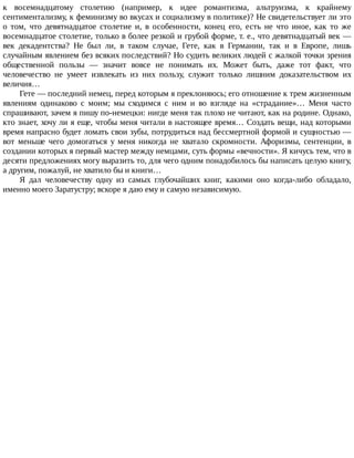 к	 восемнадцатому	 столетию	 (например,	 к	 идее	 романтизма,	 альтруизма,	 к	 крайнему
сентиментализму,	к	феминизму	во	вкусах	и	социализму	в	политике)?	Не	свидетельствует	ли	это
о	 том,	 что	 девятнадцатое	 столетие	 и,	 в	 особенности,	 конец	 его,	 есть	 не	 что	 иное,	 как	 то	 же
восемнадцатое	столетие,	только	в	более	резкой	и	грубой	форме,	т.	е.,	что	девятнадцатый	век	—
век	 декадентства?	 Не	 был	 ли,	 в	 таком	 случае,	 Гете,	 как	 в	 Германии,	 так	 и	 в	 Европе,	 лишь
случайным	явлением	без	всяких	последствий?	Но	судить	великих	людей	с	жалкой	точки	зрения
общественной	 пользы	 —	 значит	 вовсе	 не	 понимать	 их.	 Может	 быть,	 даже	 тот	 факт,	 что
человечество	 не	 умеет	 извлекать	 из	 них	 пользу,	 служит	 только	 лишним	 доказательством	 их
величия…
Гете	—	последний	немец,	перед	которым	я	преклоняюсь;	его	отношение	к	трем	жизненным
явлениям	 одинаково	 с	 моим;	 мы	 сходимся	 с	 ним	 и	 во	 взгляде	 на	 «страдание»…	 Меня	 часто
спрашивают,	зачем	я	пишу	по-немецки:	нигде	меня	так	плохо	не	читают,	как	на	родине.	Однако,
кто	знает,	хочу	ли	я	еще,	чтобы	меня	читали	в	настоящее	время…	Создать	вещи,	над	которыми
время	напрасно	будет	ломать	свои	зубы,	потрудиться	над	бессмертной	формой	и	сущностью	—
вот	 меньше	 чего	 домогаться	 у	 меня	 никогда	 не	 хватало	 скромности.	 Афоризмы,	 сентенции,	 в
создании	которых	я	первый	мастер	между	немцами,	суть	формы	«вечности».	Я	кичусь	тем,	что	в
десяти	предложениях	могу	выразить	то,	для	чего	одним	понадобилось	бы	написать	целую	книгу,
а	другим,	пожалуй,	не	хватило	бы	и	книги…
Я	 дал	 человечеству	 одну	 из	 самых	 глубочайших	 книг,	 какими	 оно	 когда-либо	 обладало,
именно	моего	Заратустру;	вскоре	я	даю	ему	и	самую	независимую.
 