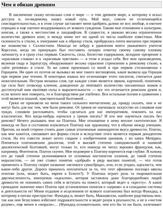 Чем	я	обязан	древним	
В	 заключение	 скажу	 несколько	 слов	 о	 мире	 —	 о	 том	 древнем	 мире,	 к	 которому	 я	 искал
доступа	 и,	 по-видимому,	 нашел	 новый	 путь.	 Мой	 вкус,	 совсем	 не	 отличающийся
снисходительностью,	и	в	этом	случае	заставляет	меня	одобрять	далеко	не	все;	вообще,	я	охотнее
отрицаю	и	еще	охотнее	воздерживаюсь	от	всякого	суждения.	Таково	мое	отношение	к	культурам,
книгам,	 а	 также	 к	 местностям	 и	 ландшафтам.	 В	 сущности,	 я	 уважаю	 весьма	 ограниченное
количество	 древних	 книг,	 и	 между	 ними	 нет	 ни	 одной	 из	 числа	 наиболее	 известных.	 Моя
склонность	к	стилю,	к	эпиграмме	как	к	образцу	стиля,	пробудилась	почти	внезапно	при	первом
же	 знакомства	 с	 Саллюстием.	 Никогда	 не	 забуду	 я	 удивления	 моего	 уважаемого	 учителя
Корссена,	 когда	 он	 принужден	 был	 поставить	 лучшую	 отметку	 своему	 самому	 плохому
латинисту,	и	я	сразу	стал	первым.	Сжатость,	сила,	богатство	содержания,	холодное	презрение	к
«красивым	словам»	и	к	«красивым	чувствам»	—	в	этом	я	угадал	себя.	Все	мои	произведения,
включая	сюда	и	Заратустру,	обнаруживают	весьма	серьезное	стремление	к	римскому	стилю,	к
«aère	 perennius»	 в	 стиле.	 То	 же	 самое	 произошло	 со	 мной	 и	 при	 первом	 столкновении	 с
Горацием.	Ни	один	из	поэтов	не	вызывал	во	мне	такого	восхищения,	какое	вызвала	ода	Горация
при	 первом	 уже	 чтении.	 В	 некоторых	 языках	 все	 отличающее	 этого	 писателя,	 считается	 даже
нежелательным.	Пестрая	мозаика	слов,	где	каждое	слово	является	звуком,	картиной,	понятием,
где	 сила	 бьет	 отовсюду	 ключом,	 доведенное	 до	 minimum's	 количество	 письменных	 знаков	 и
достигнутый	 ими	 maximum	 силы	 и	 выразительности	 —	 все	 это	 отличается	 римским	 духом	 и,
если	хотите	мне	поверить,	то	и	благородством	par	exellence.	Вся	остальная	поэзия	в	сравнении	с
этой	является	пошлой,	чувствительной	болтовней…
Греки	 не	 произвели	 на	 меня	 такого	 сильного	 впечатления;	 да,	 правду	 сказать,	 они	 и	 не
могут	быть	для	нас	тем,	чем	были	римляне.	От	греков	не	научишься:	искусство	их	слишком	нам
чуждо,	 слишком	 расплывчато,	 чтобы	 сделаться	 для	 нас	 императивом,	 повлиять	 на	 нас
классически.	 Кто	 когда-нибудь	 научился	 у	 греков	 писать?	 И	 кто	 мог	 научиться	 писать	 без
римлян?	 Нечего	 указывать	 мне	 на	 Платона.	 Мое	 отношение	 к	 нему	 вполне	 скептическое.	 Я
никогда	не	был	в	состоянии	изумляться	Платону	как	художнику,	что	в	обычае	между	учеными.
Притом,	на	моей	стороне	стоять	даже	самые	утонченные	законодатели	вкуса	древности.	Платон,
как	мне	кажется,	смешивает	все	формы	стиля	и	вследствие	этого	является	первым	декадентом
стиля.	 На	 его	 совести	 лежит	 нечто	 сходное	 с	 изобретением	 циников,	 с	 их	 satura	 Menippea.
Пленяться	 платоновским	 диалогом,	 этой	 в	 высшей	 степени	 самодовольной	 и	 наивной
диалектической	 болтовней,	 могут	 только	 те,	 кто	 никогда	 не	 читал	 хороших	 французов,	 как,
например,	Фонтенеля.	Платон	скучен.	Мое	недоверие	к	Платону	коренится	еще	глубже.	Я	нахожу
его	 до	 такой	 степени	 уклонившимся	 от	 основных	 инстинктов	 эллинов,	 до	 такой	 степени
моралистом,	 —	 он	 уже	 ставил	 понятие	 «добрый»	 в	 ряду	 высших	 понятой,	 —	 что	 готов
применить	к	Платону	скорее	название	«великого	сумасброда»,	или,	если	угодно,	идеалиста,	чем
какое-либо	 другое.	 Дорого	 пришлось	 поплатиться	 за	 то,	 что	 этот	 афинянин	 посещал	 школы
египтян	 (или,	 может	 быть,	 евреев	 в	 Египте?).	 У	 Платона	 играет	 роль	 та	 очаровательная
двусмысленность,	 именуемая	 «идеалом»,	 которая	 заставляла	 даже	 благороднейших	 людей
древности	 не	 понимать	 самих	 себя	 и	 вступать	 на	 помост,	 который	 ведет	 к	 «кресту».	 А	 какое
громадное	значение	имел	Платон	при	установлении	понятая	о	«церкви»	и	в	созидании	системы
и	деятельности	ее!	Моим	отдыхом	и	исцелением	от	всякого	платонизма	был	всегда	Фукидид.	к
которому	я	питаю	пристрастие.	Фукидид	и,	может	быть,	Макиавелли,	наиболее	родственны	мне,
так	как	они	безусловно	избегают	подражательности	и	видят	разум	в	реальности,	а	не	в	«чистом
разуме»,	еще	менее	в	«морали»…	(Фукидид	основательнее,	чем	кто	бы	то	ни	было,	излечивает
 