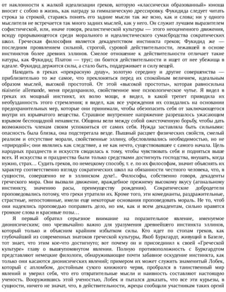 от	 наклонности	 к	 жалкой	 идеализации	 греков,	 которую	 «классически	 образованный»	 юноша
вносит	с	собою	в	жизнь,	как	награду	за	гимназическую	дрессировку.	Фукидида	следует	читать
строка	 за	 строкой,	 стараясь	 понять	 его	 задние	 мысли	 так	 же	 ясно,	 как	 и	 слова;	 ни	 у	 одного
мыслителя	не	встречается	так	много	задних	мыслей,	как	у	него.	Он	служит	лучшим	выразителем
софистической,	или,	иначе	говоря,	реалистической	культуры	—	этого	неоцененного	движения,
всюду	 прорывающегося	 среди	 морального	 и	 идеалистического	 сумасбродства	 сократических
школ.	 Греческая	 философия	 является	 декадентством	 инстинкта	 греков;	 Фукидид	 же	 —
последним	 проявлением	 сильной,	 строгой,	 суровой	 действительности,	 лежавшей	 в	 основе
инстинктов	 более	 древних	 эллинов.	 Смелое	 отношение	 к	 действительности	 отличает	 такие
натуры,	 как	 Фукидид;	 Платон	 —	 трус;	 он	 боится	 действительности	 и	 ищет	 от	 нее	 убежища	 в
идеале.	Фукидид	держится	силы,	а	стало	быть,	поддерживает	и	силу	вещей.
Находить	 в	 греках	 «прекрасную	 душу»,	 золотую	 середину	 и	 другие	 совершенства	 —
приблизительно	 то	 же	 самое,	 что	 преклоняться	 перед	 их	 спокойным	 величием,	 идеальным
образом	 мыслей,	 высокой	 простотой.	 От	 этой	 «высокой	 простоты»,	 которая	 равносильна
niaiserie	 allemande,	 меня	 предохранило,	 свойственное	 мне	 психологическое	 чутье.	 Я	 видел	 в
греках	 их	 мощный	 инстинкт,	 их	 волю	 мощи,	 я	 видел,	 в	 какой	 трепет	 приводила	 их
необузданность	 этого	 стремления;	 я	 видел,	 как	 все	 учреждения	 их	 созидались	 на	 основании
предохранительных	мер,	которые	они	принимали,	чтобы	обезопасить	себя	от	заключающегося
внутри	 их	 взрывчатого	 вещества.	 Страшное	 внутреннее	 напряжение	 разрешалось	 ужасающим
взрывом	беспощадной	ненависти.	Общины	вели	между	собой	ожесточенную	борьбу,	чтобы	дать
возможность	 членам	 своим	 успокоиться	 от	 самих	 себя.	 Нужда	 заставляла	 быть	 сильными:
опасность	была	близка,	она	подстерегала	везде.	Пышный	расцвет	физических	свойств,	смелый
реализм	 и	 отсутствие	 морали,	 свойственные	 эллину,	 обусловливались	 необходимостью,	 но	 не
«природой»;	они	являлись	как	следствие,	а	не	как	нечто,	существовавшее	с	самого	начала.	Цель
народных	 празднеств	 и	 искусств	 сводилась	 к	 тому,	 чтобы	 чувствовать	 себя	 и	 подняться	 выше
всех.	И	искусства	и	празднества	были	только	средствами	достигнуть	господства,	внушать,	когда
нужно,	страх…	Судить	греков,	по	немецкому	способу,	т.	е.	по	их	философам,	значит	объяснять	их
характер	соответственно	взгляду	сократических	школ	на	обязанности	честного	человека,	что,	в
сущности,	 совершенно	 не	 в	 эллинском	 духе!..	 Философы,	 собственно	 говоря,	 декаденты
греческого	мира.	Они	вызвали	движение,	враждебное	прежнему	высокому	вкусу	(агональному
инстинкту,	 значению	 расы,	 преимуществу	 рождения).	 Сократические	 добродетели
проповедовались	потому,	что	греки	утратили	их.	Кроме	того,	эти	комедианты,	раздражительные,
страстные,	непостоянные,	имели	еще	некоторые	основания	проповедовать	мораль.	Не	то,	чтоб
они	 надеялись	 проповедью	 поправить	 дело,	 но	 им,	 как	 и	 всем	 декадентам,	 сильно	 нравятся
громкие	слова	и	красивые	позы…
Я	 первый	 обратил	 серьезное	 внимание	 на	 поразительное	 явление,	 именуемое
дионисическим;	 оно	 чрезвычайно	 важно	 для	 уразумения	 древнейшего	 инстинкта	 эллинов,
который	 только	 и	 объясним	 крайним	 избытком	 силы.	 Кто	 идет	 по	 стопам	 греков,	 как
глубочайший	из	современных	знатоков	греческой	культуры,	Якоб	Буркгардт,	живущий	в	Базеле,
тот	 знает,	 что	 этим	 кое-что	 достигнуто;	 вот	 почему	 он	 и	 присоединил	 к	 своей	 «Греческой
культуре»	 главу	 о	 вышеупомянутом	 явлении.	 Полную	 противоположность	 с	 Буркгардтом
представляют	немецкие	филологи,	обнаруживающие	почти	забавное	оскудение	инстинкта,	как
только	они	касаются	дионисических	явлений;	примером	их	может	служить	знаменитый	Лобек,
который	 с	 апломбом,	 достойным	 сухого	 книжного	 червя,	 пробрался	 в	 таинственный	 мир
явлений	 и	 уверил	 себя,	 что	 его	 отвратительные	 мысли	 и	 наивность	 составляют	 настоящую
ученость.	 Вооружившись	 этой	 ученостью,	 Лобек	 и	 пытался	 доказать,	 что	 все	 эти	 курьезы,	 в
сущности,	ничего	не	значат,	что,	в	действительности,	жрецы	сообщали	участникам	таких	оргий
 