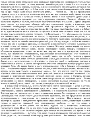только	 истины,	 вроде	 следующих:	 вино	 возбуждает	 веселость;	 при	 некоторых	 обстоятельствах
человек	питается	плодами;	растения	зацветают	весной	и	увядают	осенью.	Что	же	касается	до
поразительной	 массы	 обрядов,	 символов,	 мифов	 органического	 происхождения,	 которыми	 так
чрезмерно	богат	древний	мир,	то	Лобек	видит	в	них	только	лишний	повод	выказать	себя	умнее
еще	на	один	градус	«Если	грекам	нечего	было	делать»,	—	говорит	он,	—	«то	они	принимались
смеяться,	 скакать	 и	 всячески	 неистовствовать,	 или	 же,	 что	 одинаково	 свойственно	 человеку,
опускались	 на	 землю	 и	 начинали	 стонать	 и	 плакать.	 Потом	 к	 ним	 подходили	 другие	 люди	 и
старались	 подыскать	 основание	 для	 такого	 странного	 поведения.	 Таким-то	 образом,	 для
объяснения	подобных	обычаев,	и	возникли	бесчисленные	мифы	и	сказания.	С	другой	стороны,
люди	 думали,	 что	 некоторые	 забавные	 действия,	 совершаемые	 только	 в	 известные	 дни,
составляют	 необходимую	 принадлежность	 всех	 праздничных	 торжеств	 и	 входят,	 как
неотъемлемая	часть,	в	состав	служения	богам».	Все	это	самая	глупейшая	болтовня,	и	к	Лобеку
ни	 на	 одно	 мгновение	 нельзя	 относиться	 серьезно.	 Совсем	 иное	 значение	 имеет	 для	 нас	 то
понятие	о	греческом	мире,	которое	составили	себе	Бинкельман	и	Гете.	Мы	находим,	что	понятие
это	 несовместимо	 с	 элементами,	 из	 которых	 складывается	 дионисическое	 искусство,	 т.	 е.
оргиазм.	В	действительности,	я	не	сомневаюсь,	что	Гете	мог	в	самом	корне	исключить	подобные
элементы,	 считая	 их	 несвойственными	 греческой	 душе.	 Отсюда	 следует,	 что	 Гете	 не	 понимал
греков,	 так	 как	 в	 мистериях	 Диониса,	 в	 психологии	 дионисического	 состояния	 высказывается
основной	эллинский	инстинкт	—	«стремление	к	жизни».	Что	представляли	из	себя	для	эллина
все	 эти	 мистерии?	 Вечную	 жизнь,	 вечное	 возвращение	 жизни,	 будущее,	 освященное	 и
обетованное	 прошедшим,	 торжество	 жизни	 над	 смертью,	 над	 всем	 преходящим;	 настоящую
жизнь,	 как	 постоянное	 существование,	 выражающееся	 воспроизведением	 себе	 подобных	 и
мистерией	 половых	 отношений.	 Поэтому	 половой	 символ,	 сам	 по	 себе,	 считался	 у	 греков
почетным	 символом,	 имел	 глубокий	 религиозный	 смысл	 для	 античного	 мира.	 Все	 единичные
факты	 в	 акте	 воспроизведения	 —	 беременность,	 рождение	 детей	 —	 возбуждают	 высокие	 и
торжественные	чувства.	В	учении	мистерий	боль	считается	священной;	вообще	«родовые	муки»
освящают	 боль,	 ибо	 всякое	 бытие	 и	 рост,	 воспроизведение	 себя	 в	 будущем,	 обусловливают
боль…	«Чтобы	вечно	существовало	желание	творить,	чтобы	вечно	существовало	желание	жить,
должны	 вечно	 существовать	 и	 родильные	 муки»…	 Вот	 что	 именно	 кроется	 под	 словом
«Дионис».	Я	не	знаю	символики	выше	этой	греческой	символики,	символики	вакханалий.	Она
возводит	 в	 религиозный	 принцип	 глубокий	 инстинкт	 жизни,	 жизни	 в	 будущем,	 вечного
существования;	она	признает	путь	к	жизни,	самое	деторождение	—	священным	путем…	Только
католичество	 со	 своим	 отвращением	 к	 жизни	 превратило	 половые	 отношения	 во	 что-то
нечистое:	оно	забросало	грязью	само	зачатие,	само	предположение	нашей	жизни…
В	психологии	оргиазма,	т.	е.	чувства	чрезмерного	обилия	жизненности	и	силы,	в	котором
сама	 боль	 действует	 как	 побуждающее	 средство,	 я	 нашел	 ключ	 к	 уразумению	 понятия	 о
«трагическом»,	неверно	истолкованного	Аристотелем	и	в	особенности	нашими	пессимистами.
Трагедия	вовсе	не	свидетельствует	о	том,	что	пессимизм	эллинов	был	однороден	с	пессимизмом
Шопенгауэра;	 она	 служит	 скорее	 доказательством	 противного,	 так	 как	 представляет	 полную
противоположность	 современным	 пессимистическим	 взглядам.	 Подтверждение	 жизни,
несмотря	на	суровое	и	враждебное	ее	проявление,	стремление	к	жизни,	жертвующей	высшими
типами	 и	 радостно	 сознающей	 свое	 неисчерпаемое	 изобилие,	 —	 вот	 что	 назвал	 я
дионисическим	 и	 на	 что	 указал,	 как	 на	 мост,	 ведущий	 нас	 к	 пониманию	 психологии
трагического	поэта.	И	все	это	не	для	того,	чтобы	избавиться	от	страха	и	сострадания,	не	для
того,	чтобы	очиститься	от	опасного	аффекта,	при	помощи	насильственного	его	взрыва,	—	как
понимал	это	Аристотель,	—	а,	чтобы	стать	выше	страха	и	сострадания,	стать	вечной	радостью
бытия,	радостью,	заключающей	в	себе	отраду	даже	уничтожения…	Вот	почему	я	снова	касаюсь
 