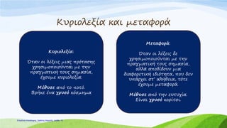 Κυριολεξία και μεταφορά
Κυριολεξία:
Όταν οι λέξεις μιας πρότασης
χρησιμοποιούνται με την
πραγματική τους σημασία,
έχουμε κυριολεξία.
Μέθυσε από το ποτό.
Βρήκε ένα χρυσό κόσμημα
Μεταφορά:
Όταν οι λέξεις δε
χρησιμοποιούνται με την
πραγματική τους σημασία,
αλλά αποδίδουν μια
διαφορετική ιδιότητα, που δεν
υπάρχει στ’ αλήθεια, τότε
έχουμε μεταφορά.
Μέθυσε από την ευτυχία.
Είναι χρυσό κορίτσι.
Επιμέλεια επανάληψης: Χρήστος Χαρμπής σελίδαΕπιμέλεια επανάληψης: Χρήστος Χαρμπής σελίδα 18
 