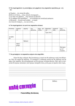 5. Να συμπληρώσετε τις καταλήξεις των ρημάτων στις παρακάτω προτάσεις με –ε ή
–αι:
α) Νομίζετ__ ότι τελικά θα έρθει;
β) Ότι κι αν κάνετ__ εσείς, αυτή δε στεναχωριέτ__.
γ) Το σπίτι τους βρίσκετ__ στην πλαγιά του βουνού.
δ) Το μάθημα αυτό προσφέρετ__ για συζήτηση και ανταλλαγή απόψεων.
ε) Μη μιλάτ__ δυνατά γιατί κοιμάτ__ το μωρό.
στ) Αυτοί δε νοιάζοντ__ ό,τι και να λέτ__.
6. Να συμπληρώσετε τα κενά του παρακάτω πίνακα:
Ενεστώτας παρατατι-
κός
αόριστος Συν.
μέλλοντας
Εξακ. μέλ-
λοντας
Παρακείμε-
νος
υπερσυντέ-
λικος
Συντ.
μέλλοντας
Έχει γίνει
ξαναβλέ-
πει
Βρήκαν
σπρώ-
χναμε
Θα έχου-
με τε-
λειώσει
7. Να μεταφέρετε το παρακάτω κείμενο στο παρελθόν:
Αύριο θα πάμε εκδρομή. Θα ξεκινήσουμε το πρωί και θα φτάσουμε νωρίς στη θάλασ-
σα. Όλη την ημέρα θα παίζουμε. Το μεσημέρι θ’ ανάψουμε φωτιά και θα ψήσουμε και θα
φάμε στην παραλία. Θα κολυμπήσουμε και θα κάνουμε συνέχεια βουτιές. Πριν από το σού-
ρουπο θα έχουμε επιστρέψει γιατί έχουμε υποσχεθεί στους γονείς μας να είμαστε πίσω νωρίς.
___________________________________________________________________________
___________________________________________________________________________
___________________________________________________________________________
___________________________________________________________________________
___________________________________________________________________________
___________________________________________________________________________
Γκουτσίδης Αντώνιος
βαθμός
Επιμέλεια επανάληψης: Χρήστος Χαρμπής σελίδαΕπιμέλεια επανάληψης: Χρήστος Χαρμπής σελίδα 21
 