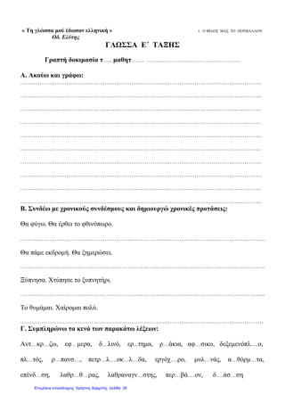 « Τη γλώσσα μού έδωσαν ελληνική » 1. Ο ΦΙΛΟΣ ΜΑΣ ΤΟ ΠΕΡΙΒΑΛΛΟΝ
Οδ. Ελύτης
ΓΛΩΣΣΑ Ε΄ ΤΑΞΗΣ
Γραπτή δοκιμασία τ….. μαθητ……. ………………………………………….
Α. Ακούω και γράφω:
………………………………………………………………………………………………………………
………………………………………………………………………………………………………………
………………………………………………………………………………………………………………
………………………………………………………………………………………………………………
………………………………………………………………………………………………………………
………………………………………………………………………………………………………………
………………………………………………………………………………………………………………
………………………………………………………………………………………………………………
………………………………………………………………………………………………………………
………………………………………………………………………………………………………………
Β. Συνδέω με χρονικούς συνδέσμους και δημιουργώ χρονικές προτάσεις:
Θα φύγω. Θα έρθει το φθινόπωρο.
………………………………………………………………………………………………………………..
Θα πάμε εκδρομή. Θα ξημερώσει.
………………………………………………………………………………………………………………..
Ξύπνησα. Χτύπησε το ξυπνητήρι.
………………………………………………………………………………………………………………..
Το θυμάμαι. Χαίρομαι πολύ.
……………………………………………………………………………………………………………….
Γ. Συμπληρώνω τα κενά των παρακάτω λέξεων:
Αντ…κρ…ζω, εφ…μερα, δ…λινό, ερ...τημα, ρ…άκια, αφ…σικο, δεξεμενόπλ….ο,
πλ…τός, ρ…πανσ…, πετρ…λ….οκ…λ…δα, εργόχ….ρο, μυλ…νάς, α…θόρμ…τα,
επένδ…ση, λαθρ…θ…ρας, λαθραναγν…στης, περ…βά….ον, δ….άσ…ση
Επιμέλεια επανάληψης: Χρήστος Χαρμπής σελίδαΕπιμέλεια επανάληψης: Χρήστος Χαρμπής σελίδα 26
 