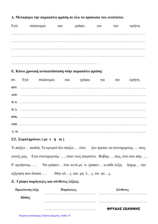 Δ. Μεταφέρω την παρακάτω φράση σε όλα τα πρόσωπα του ενεστώτα:
Εγώ σκέφτομαι και γράφω για την ειρήνη.
………………………………………………………………………………………………………………
………………………………………………………………………………………………………………
………………………………………………………………………………………………………………
………………………………………………………………………………………………………………
………………………………………………………………………
Ε. Κάνω χρονική αντικατάσταση στην παρακάτω φράση:
ΕΝ. Εγώ σκέφτομαι και γράφω για την ειρήνη.
ΠΡΤ. ………………………………………………………………………………………………………..
ΑΟΡ. ………………………………………………………………………………………………………..
Μ. Ε. ………………………………………………………………………………………………………..
Μ. Σ. ………………………………………………………………………………………………………..
ΠΡΚ. ………………………………………………………………………………………………………..
ΥΠΡ. …………………………………………………………………………………………………………
Σ. Μ. ………………………………………………………………………………………………………..
ΣΤ. Συμπληρώνω: ( με ε ή αι )
Τι παίζετ…. παιδιά; Το κρυφτό δεν παίζετ….. έτσι. Δεν πρέπει να στενοχωρούμ….. τους
γονείς μας. Εγώ στενοχωρούμ….. , όταν τους πικραίνω. Φοβάμ….. πως, έτσι που πάμ….,
θ’ αργήσουμ….. . Να γράφετ…. στα κενά με τι γράφετ…. η κάθε λέξη. Δέχομ…. την
εξήγηση που δώσατ…. . Μην κλ….ς και μη λ….ς ότι φτ….ς.
Ζ. Γράφω παράγωγες και σύνθετες λέξεις:
Πρωτότυπη λέξη Παράγωγες Σύνθετες
…………………………………………. ………………………………………
δάσος
…………………………………………. ………………………………………
…………………………………………. ΦΡΥΔΑΣ ΙΩΑΝΝΗΣ
Επιμέλεια επανάληψης: Χρήστος Χαρμπής σελίδαΕπιμέλεια επανάληψης: Χρήστος Χαρμπής σελίδα 27
 