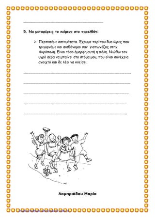 …………………………………………………………………………………….
5. Να μεταφέρεις το κείμενο στο παρελθόν:
 Περπατάμε ασταμάτητα. Έχουμε περίπου δυο ώρες που
τριγυρνάμε και αισθάνομαι σαν γιαπωνέζος στην
Ακρόπολη. Είναι τόσο όμορφη αυτή η πόλη. Νιώθω τον
υγρό αέρα να μπαίνει στο στόμα μου, που είναι συνέχεια
ανοιχτό και δε λέει να κλείσει.
…………………………………………………………………………………………………………………..
………………………………………………………………………………………………………………….
………………………………………………………………………………………………………………..
………………………………………………………………………………………………………………
……………………………………………………………………………………………………………...
Λαμπριάδου Μαρία
Επιμέλεια επανάληψης: Χρήστος Χαρμπής σελίδαΕπιμέλεια επανάληψης: Χρήστος Χαρμπής σελίδα 30
 