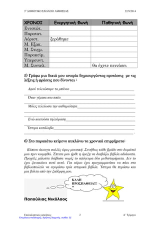 3ο
ΔΗΜΟΤΙΚΟ ΣΧΟΛΕΙΟ ΑΜΦΙΣΣΑΣ 22/9/2014
Επαναληπτικές ασκήσεις Α΄ Τρίμηνο2
ΧΡΟΝΟΙ Ενεργητική Φωνή Παθητική Φωνή
Ενεστώτ.
Παρατατ.
Αόριστ. ξεράθηκε
Μ. Εξακ.
Μ. Στιγμ.
Παρακείμ.
Υπερσυντ.
Μ. Συντελ. θα έχετε πεινάσει
5) Γράφω μια δικιά μου ιστορία δημιουργώντας προτάσεις με τις
λέξεις ή φράσεις που δίνονται :
Αφού τελειώσαμε το μπάνιο __________________________________
___________________________________________________________
Όταν γύρισα στο σπίτι_______________________________________
___________________________________________________________
Μόλις τελείωσα την καθαριότητα_______________________________
___________________________________________________________
___________________________________________________________
Ενώ κοιτούσα τηλεόραση_____________________________________
___________________________________________________________
Ύστερα κατάλαβα___________________________________________
__________________________________________________________ .
6) Στο παρακάτω κείμενο κυκλώνω τα χρονικά επιρρήματα:
Κάποτε άκουγα πολλές ώρες μουσική. Συνήθως κάθε βράδυ στο δωμάτιό
μου πριν κοιμηθώ. Έπειτα μου ήρθε η όρεξη να διαβάζω βιβλία αδιάκοπα.
Προχτές μάλιστα διάβασα νωρίς το απόγευμα δύο μυθιστορήματα. Δεν το
έχω ξανακάνει ποτέ αυτό. Για αύριο έχω προγραμματίσει να πάω στο
βιβλιοπωλείο να αγοράσω τρία ιστορικά βιβλία. Ύστερα θα περάσω και
μια βόλτα από την ξαδέρφη μου.
Παπούλιας Νικόλαος
ΚΑΛΗ
ΠΡΟΣΠΑΘΕΙΑ!!!
!!
Επιμέλεια επανάληψης: Χρήστος Χαρμπής σελίδαΕπιμέλεια επανάληψης: Χρήστος Χαρμπής σελίδα 32
 