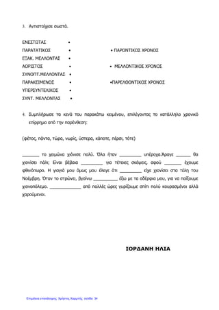 3. Αντιστοίχισε σωστά.
ΕΝΕΣΤΩΤΑΣ •
ΠΑΡΑΤΑΤΙΚΟΣ • • ΠΑΡΟΝΤΙΚΟΣ ΧΡΟΝΟΣ
ΕΞΑΚ. ΜΕΛΛΟΝΤΑΣ •
ΑΟΡΙΣΤΟΣ • • ΜΕΛΛΟΝΤΙΚΟΣ ΧΡΟΝΟΣ
ΣΥΝΟΠΤ.ΜΕΛΛΟΝΤΑΣ •
ΠΑΡΑΚΕΙΜΕΝΟΣ • •ΠΑΡΕΛΘΟΝΤΙΚΟΣ ΧΡΟΝΟΣ
ΥΠΕΡΣΥΝΤΕΛΙΚΟΣ •
ΣΥΝΤ. ΜΕΛΛΟΝΤΑΣ •
4. Συμπλήρωσε τα κενά του παρακάτω κειμένου, επιλέγοντας το κατάλληλο χρονικό
επίρρημα από την παρένθεση:
(φέτος, πάντα, τώρα, νωρίς, ύστερα, κάποτε, πέρσι, τότε)
_______ το χειμώνα χιόνισε πολύ. Όλα ήταν _________ υπέροχα.Άραγε ______ θα
χιονίσει πάλι; Είναι βέβαια _________ για τέτοιες σκέψεις, αφού _______ έχουμε
φθινόπωρο. Η γιαγιά μου όμως μου έλεγε ότι _________ είχε χιονίσει στα τέλη του
Νοέμβρη. Όταν το στρώνει, βγαίνω __________ έξω με τα αδέρφια μου, για να παίξουμε
χιονοπόλεμο. _____________ από πολλές ώρες γυρίζουμε σπίτι πολύ κουρασμένοι αλλά
χαρούμενοι.
ΙΟΡΔΑΝΗ ΗΛΙΑ
Επιμέλεια επανάληψης: Χρήστος Χαρμπής σελίδαΕπιμέλεια επανάληψης: Χρήστος Χαρμπής σελίδα 34
 