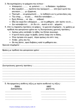 3. Να συμπληρώσεις τα γράμματα που λείπουν :
• Απαγορεύετ…………. να ρυπαίνετ………… το θαλάσσιο περιβάλλον.
• Μην αγοράζετ……….. προϊόντα που προέρχοντ…….. από ζώα ή φυτά που
απειλούντ……… με εξαφάνιση .
• Προτιμάτ…… να χρησιμοποιήτ……. το ποδήλατο για τις μετακινήσεις σας.
• Του είπαμ…….. να φύγ……. Αλλά δεν καταλάβαιν…….
• Εμείς θέλουμ…… να πάμ…… εκδρομή .
• Εδώ και καιρό δεν ενδιαφέρεσ ……. για τα μαθήματα , κάτι πρέπει να γίν……
• Δεν καταλαβα.ίνετ……. ότι δεν είν…. σωστό να λέτ…. ψέμματα ;
4. Από τις παρακάτω προτάσεις να γράψεις : τα χρονικά επιρρήματα , τις φράσεις με
πρόθεση που φανερώνουν χρόνο και τις δευτερεύουσες χρονικές προτάσεις :
• Αμέσως μόλις κατάλαβε το λάθος του ζήτησε συγγνώμη .
• Η φωτιά έκαιγε μέχρι το βράδυ, ώσπου έκαψε όλο το δάσος .
• Όταν έφτασαν στο χωριό, πήγαν αμέσως στο σπίτι τους .
• Ανέβα , μόλις σου πω .
• Θα πας βόλτα , αφού διαβάσεις καλά τα μαθήματα σου .
Χρονικά επιρρήματα : ………………………………………………………………………………………………………………
……………………………………………………………………………………………………………………………………………………….
Φράσεις με πρόθεση που φανερώνουν χρόνο : ……………………………………………………………………..
…………………………………………………………………………………………………………………………………………………………
…………………………………………………………………………………………………………………………………………………………
…………………………………………………………………………………………………………………………………………………………
…………………………………………………………………………………………………………………………………………………………
…………………………………………………………………………………………………………………………………………………………
Δευτερεύουσες χρονικές προτάσεις :……………………………………………………………………………………….
…………………………………………………………………………………………………………………………………………………………
…………………………………………………………………………………………………………………………………………………………
…………………………………………………………………………………………………………………………………………………………
…………………………………………………………………………………………………………………………………………………………
…………………………………………………………………………………………………………………………………………………………
…………………………………………………………………………………………………………………………………………………………
5. Να σχηματίσεις σύνθετες λέξεις με πρώτο συνθετικό τις λέξεις :
Δάσος χαρτί
Δασοφύλακας χαρταετός
……………………………………………………. …………………………………………………..
…………………………………………………….. …………………………………………………..
……………………………………………………… …………………………………………………..
………………………………………………………. ……………………………………………………
Επιμέλεια επανάληψης: Χρήστος Χαρμπής σελίδαΕπιμέλεια επανάληψης: Χρήστος Χαρμπής σελίδα 36
 