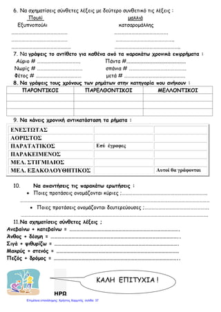 6. Να σχηματίσεις σύνθετες λέξεις με δεύτερο συνθετικό τις λέξεις :
Πουλί μαλλιά
Εξυπνοπούλι κατσαρομάλλης
………………………………………… ……………………………………….
………………………………………… …………………………………………..
…………………………………………… ………………………………………………..
7. Να γράψεις το αντίθετο για καθένα από τα παρακάτω χρονικά επιρρήματα :
Αύριο # ………………………………. Πάντα #..............................................
Νωρίς # ………………………………… σπάνια # ………………………………………….
Φέτος # ………………………………… μετά # …………………………………………….
8. Να γράψεις τους χρόνους των ρημάτων στην κατηγορία που ανήκουν :
ΠΑΡΟΝΤΙΚΟΙ ΠΑΡΕΛΘΟΝΤΙΚΟΙ ΜΕΛΛΟΝΤΙΚΟΙ
9. Να κάνεις χρονική αντικατάσταση τα ρήματα :
ΕΝΕΣΤΩΤΑΣ
ΑΟΡΙΣΤΟΣ
ΠΑΡΑΤΑΤΙΚΟΣ Εσύ έγραφες
ΠΑΡΑΚΕΙΜΕΝΟΣ
ΜΕΛ. ΣΤΙΓΜΙΑΙΟΣ
ΜΕΛ. ΕΞΑΚΟΛΟΥΘΗΤΙΚΟΣ Αυτοί θα γράφονται
10. Να απαντήσεις τις παρακάτω ερωτήσεις :
• Ποιες προτάσεις ονομάζονται κύριες ;……………………………………………………………….
………………………………………………………………………………………………………………………………………………
• Ποιες προτάσεις ονομάζονται δευτερεύουσες ;……………………………………………….
…………………………………………………………………………………………………………………………………………….
11.Να σχηματίσεις σύνθετες λέξεις ;
Ανεβαίνω + κατεβαίνω = ………………………………………………………………………………….
Άνθος + δέσμη = ………………………………………………………………………………………………..
Σιγά + ψιθυρίζω = …………………………………………………………………………………………….
Μακρύς + στενός = ……………………………………………………………………………………………
Πεζός + δρόμος = ……………………………………………………………………………………………..
ΗΡΩ
ΚΑΛΗ ΕΠΙΤΥΧΙΑ !
Επιμέλεια επανάληψης: Χρήστος Χαρμπής σελίδαΕπιμέλεια επανάληψης: Χρήστος Χαρμπής σελίδα 37
 