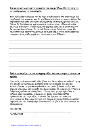 Το παρακάτω κείμενο αναφέρεται στο μέλλον. Ξαναγράψτο,
μεταφέροντάς το στο παρόν.
Έχει πολλή ζέστη σήμερα και θα πάμε στη θάλασσα. Θα ακούσουμε τον
παφλασμό των κυμάτων και θα φτιάξουμε κάστρα στην άμμο. Ακόμα, θα
περπατήσουμε κατά μήκος της ακρογιαλιάς και θα μαζέψουμε κοχύλια.
Επίσης θα ξαπλώσουμε για λίγο κάτω από τον ήλιο, αλλά πρώτα θα
βάλουμε αντηλιακό. Παράλληλα, θα φοράμε καπέλα και γυαλιά ηλίου.
Αν υπάρχει δυνατότητα, θα ασχοληθούμε και με θαλάσσια σπορ. Θα
κολυμπήσουμε και θα γυμνάσουμε το σώμα μας. Γενικά, θα περάσουμε
υπέροχα, όπως κάθε φορά που πηγαίνουμε στη θάλασσα.
Βρίσκω τα ρήματα, τα υπογραμμίζω και τα γράφω στο σωστό
χρόνο.
Δυστυχώς υπάρχουν πολλά είδη ζώων που έχουν εξαφανιστεί από τη γη,
είτε επειδή κυνηγήθηκαν ανελέητα από τον άνθρωπο είτε επειδή
καταστράφηκε το φυσικό περιβάλλον στο οποίο ζούσαν. Ακόμα και
σήμερα υπάρχουν κάποια είδη που βρίσκονται υπό εξαφάνιση, γι’αυτό ο
άνθρωπος πρέπει να τα βοηθήσει. Τέτοια είναι η καφέ αρκούδα, η
χελώνα καρέτα καρέτα, η φώκια κ.ά. Είχαν ξεκινήσει πολλές
προσπάθειες στο παρελθόν, οι οποίες δεν έφεραν τα επιθυμητά
αποτελέσματα. Θα είχαμε πετύχει πιο πολλά, αν ευαισθητοποιούμασταν
περισσότερο. Θα βοηθήσουμε λοιπόν αυτά τα ζώα ή θα συνεχίσουμε να
αδιαφορούμε;
ΕΝΕΣΤΩΤΑΣ
…………………………………………………………………………………………………….
ΠΑΡΑΤΑΤΙΚΟΣ
………………………………………………………………………………………………….
Επιμέλεια επανάληψης: Χρήστος Χαρμπής σελίδαΕπιμέλεια επανάληψης: Χρήστος Χαρμπής σελίδα 38
 