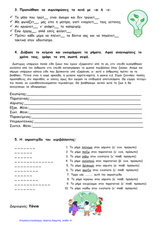 3. Προσπάθησε να συμπληρώσεις τα κενά με -αι ή -ε:
 Το μήλο που τρώτ__ είναι άγουρο και δεν τρώγετ__.
 Μη φωνάζετ__, μας είπε η μητέρα, γιατί ενοχλείτ__ τους γείτονες.
 Αν κρυώνετ__, ν΄ ανάψετ__ το καλοριφέρ.
 Εγώ έρχομ__, αλλά εσείς φεύγετ__.
 Πρέπει κάθε μέρα να πλένετ__ τα δόντια σας και να πηγαίνετ__
τακτικά στον οδοντίατρο.
4. Διάβασε το κείμενο και υπογράμμισε τα ρήματα. Αφού αναγνωρίσεις το
χρόνο τους, γράψε τα στη σωστή σειρά.
Δυστυχώς υπάρχουν πολλά είδη ζώων που έχουν εξαφανιστεί από τη γη, είτε επειδή κυνηγήθηκαν
ανελέητα από τον άνθρωπο είτε επειδή καταστράφηκε το φυσικό περιβάλλον όπου ζούσαν. Ακόμα και
σήμερα υπάρχουν κάποια είδη που βρίσκονται υπό εξαφάνιση, γι΄ αυτό ο άνθρωπος πρέπει να τα
βοηθήσει. Τέτοια είναι η καφέ αρκούδα, η χελώνα καρέτα καρέτα, η φώκια κ.ά. Είχαν ξεκινήσει πολλές
προσπάθειες στο παρελθόν, οι οποίες όμως δεν έφεραν τα επιθυμητά αποτελέσματα. Θα είχαμε πετύχει
πιο πολλά, αν ευαισθητοποιούμασταν περισσότερο. Θα βοηθήσουμε λοιπόν αυτά τα ζώα ή θα
συνεχίσουμε να αδιαφορούμε;
Ενεστώτας:________________________________________________________
Παρατατικός:______________________________________________________
Αόριστος:_________________________________________________________
Εξακ. Μέλλ.:_______________________________________________________
Συντ. Μέλλ.:_______________________________________________________
Παρακείμενος:______________________________________________________
Υπερσυντέλικος:_____________________________________________________
Συντελ. Μέλλ.:______________________________________________________
5. Η ακροστιχίδα του περιβάλλοντος:
_ _ _ _ _ _ _ 1. Το ρήμα πλένομαι στον αόριστο (α΄ ενικ. πρόσωπο)
_ _ _ _ _ _ 2. Το ρήμα παίζω στον παρατατικό (γ΄ ενικ. πρόσωπο)
_ _ _ _ _ _ 3. Το ρήμα ράβω στον ενεστώτα (γ΄ πληθ. πρόσωπο)
_ _ _ _ _ _ _ _ _ _ _ _ _ 4. Το ρήμα ικανοποιώ στον παρατατικό (β΄ ενικ. πρόσωπο)
_ _ _ _ _ _ _ _ _ 5. Το ρήμα βρίσκομαι στον αόριστο (α΄ πληθ. πρόσωπο)
_ _ _ _ _ _ _ _ 6. Το ρήμα αρχίζω στον ενεστώτα (γ΄ πληθ. πρόσωπο)
_ _ _ _ _ _ 7. Τώρα εσύ ………… αυτή την ακροστιχίδα.
_ _ _ _ _ _ _ _ 8. Το ρήμα λερώνω στον αόριστο (α΄ πληθ. πρόσωπο)
_ _ _ _ _ _ _ _ _ _ _ _ 9. Το ρήμα ονειρεύομαι στον παρατατικό (γ΄ πληθ. πρόσωπο)
_ _ _ _ _ _ _ 10. Το ρήμα νιώθω στον ενεστώτα (γ΄ πληθ. πρόσωπο)
Δημιουργός: Τόνια
Επιμέλεια επανάληψης: Χρήστος Χαρμπής σελίδαΕπιμέλεια επανάληψης: Χρήστος Χαρμπής σελίδα 41
 