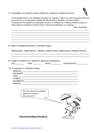 7) Ξαναγράφω το παρακάτω κείμενο βάζοντας τα ρήματα σε χρόνο ενεστώτα :
« Η Ασπρούδα ήταν το πιο περήφανο πουρνάρι της περιοχής. Λέγανε πως ήταν στοιχειωμένο δέντρο
από κείνα που τα κατοικούσανε νεράιδες και θεές βουνίσιες. Δρυάδες που είχαν παλάτια
πλουμισμένα στην καρδιά του πουρναριού. Κι αυτές το ποτίζανε και τι ταΐζαμε με θεϊκές τροφές. Κι
εκείνο ψήλωσε και θέριεψε κι έφτασε ίσαμε το Θεό και κρυφομίλαγε με το φεγγάρι…»
Ελένη Χωρεάνθη
_________________________________________________________________________________
_________________________________________________________________________________
_________________________________________________________________________________
_________________________________________________________________________________
_________________________________________________________________________________
_________________________________________________________________________________
8) Βάζω σε αλφαβητική σειρά τις παρακάτω λέξεις:
λαθρεμπόριο, λαθρεπιβάτης, λαθραίος, λαθροκυνηγός, λαθρέμπορος, λαθρομετανάστης
__________________________________________________________________________
__________________________________________________________________________
9) Γράφω τα αντίθετα των παρακάτω χρονικών επιρρημάτων:
χτες :________ τώρα: _________ φέτος: __________ προηγουμένως: __________
10) Τι σημαίνουν οι παρακάτω λέξεις:
εφήμερος: _____________________________________________________
οικοτροφείο: ___________________________________________________
αλιείς: ________________________________________________________
ευλάβεια: ______________________________________________________
ανεμόδαρτος: ___________________________________________________
θρόισμα: ______________________________________________________
Κορτσαλιουδάκη Κατερίνα
Ωχ! Με τα πρώτα πρωτοβρόχια
άρχισαν και τα πρώτα
διαγωνίσματα!!!!
Επιμέλεια επανάληψης: Χρήστος Χαρμπής σελίδαΕπιμέλεια επανάληψης: Χρήστος Χαρμπής σελίδα 44
 