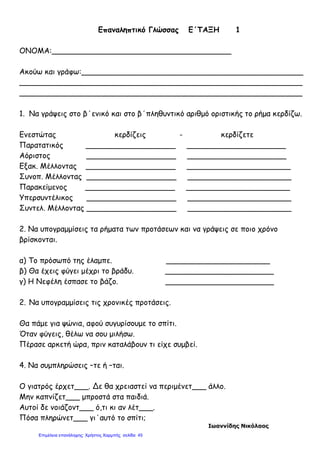 Επαναληπτικό Γλώσσας Ε΄ΤΑΞΗ 1
ΟΝΟΜΑ:______________________________________
Ακούω και γράφω:_______________________________________________
____________________________________________________________
____________________________________________________________
1. Να γράψεις στο β΄ενικό και στο β΄πληθυντικό αριθμό οριστικής το ρήμα κερδίζω.
Ενεστώτας κερδίζεις - κερδίζετε
Παρατατικός ___________________ _____________________
Αόριστος ___________________ _____________________
Εξακ. Μέλλοντας ___________________ ______________________
Συνοπ. Μέλλοντας ___________________ ______________________
Παρακείμενος ___________________ ______________________
Υπερσυντέλικος ___________________ ______________________
Συντελ. Μέλλοντας ___________________ ______________________
2. Να υπογραμμίσεις τα ρήματα των προτάσεων και να γράψεις σε ποιο χρόνο
βρίσκονται.
α) Το πρόσωπό της έλαμπε. ______________________
β) Θα έχεις φύγει μέχρι το βράδυ. _______________________
γ) Η Νεφέλη έσπασε το βάζο. _______________________
2. Να υπογραμμίσεις τις χρονικές προτάσεις.
Θα πάμε για ψώνια, αφού συγυρίσουμε το σπίτι.
Όταν φύγεις, θέλω να σου μιλήσω.
Πέρασε αρκετή ώρα, πριν καταλάβουν τι είχε συμβεί.
4. Να συμπληρώσεις –τε ή –ται.
Ο γιατρός έρχετ___. Δε θα χρειαστεί να περιμένετ___ άλλο.
Μην καπνίζετ___ μπροστά στα παιδιά.
Αυτοί δε νοιάζοντ___ ό,τι κι αν λέτ___.
Πόσα πληρώνετ___ γι΄αυτό το σπίτι;
Ιωαννίδης Νικόλαος
Επιμέλεια επανάληψης: Χρήστος Χαρμπής σελίδαΕπιμέλεια επανάληψης: Χρήστος Χαρμπής σελίδα 45
 