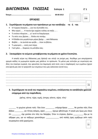 ΔΙΑΓΩΝΙΣΜΑ ΓΛΩΣΣΑΣ Ενότητα 1 Ε’ 1
Όνομα:………………………………………………. ……………………………… 00-00-2012
ΕΡΓΑΣΙΕΣ
1. Συμπλήρωσε τα ρήματα των προτάσεων με την κατάληξη: -τε ή -ται
• Ο Γιώργος διακρίνε..... για την εξυπνάδα του.
• Μην αργεί..... . Η ταινία έχει αρχίσει κιόλας να παίζε..... .
• Τι ενοίκιο πληρώνε..... γι’ αυτό το διαμέρισμα;
• Το σπίτι τους βρίσκε..... δίπλα στο ποτάμι.
• Η Ελλάδα στο μεγαλύτερο μέρος βρέχε..... από θάλασσα.
• Φοβάτ..... τα σκυλιά και κρύβε..... όταν τα βλέπει.
• Τι μαγειρεύ..... εσείς εκεί πέρα;
• Γιατί χάνε..... διαρκώς τα μολύβια σας;
2. Ξαναγράψτε το κείμενο μεταφέροντας τα ρήματα σε χρόνο Ενεστώτα.
Η απαλή αύρα της θάλασσας μας δρόσιζε και νότιζε τα ρούχα μας. Νιώθαμε μια απερίγραπτη
ηρεμία καθώς το μυρωμένο αεράκι μας χάιδευε το πρόσωπο. Τα μάτια μας ατένιζαν με συγκίνηση και
δέος τον έναστρο ουρανό, που φαινόταν πιο λαμπερός από ποτέ, ενώ ο παφλασμός των κυμάτων ήχησε
στα αφτιά μας σαν το τραγούδι των σειρήνων που μας καλούσαν κοντά τους.
............................................................................................................................................................................
............................................................................................................................................................................
............................................................................................................................................................................
............................................................................................................................................................................
............................................................................................................................................................................
...........................................................................................................................................................................
3. Συμπλήρωσε τα κενά του παρακάτω κειμένου, επιλέγοντας το κατάλληλο χρονικό
επίρρημα από την παρένθεση.
(φέτος, πάντα, τώρα, νωρίς, ύστερα, κάποτε, πέρσι, τότε)
_______ το χειμώνα χιόνισε πολύ. Όλα ήταν _________ υπέροχα.Άραγε ______ θα χιονίσει πάλι; Είναι
βέβαια _________ για τέτοιες σκέψεις, αφού _______ έχουμε φθινόπωρο. Η γιαγιά μου όμως μου έλεγε
ότι _________ είχε χιονίσει στα τέλη του Νοέμβρη. Όταν το στρώνει, βγαίνω __________ έξω με τα
αδέρφια μου, για να παίξουμε χιονοπόλεμο. _____________ από πολλές ώρες γυρίζουμε σπίτι πολύ
κουρασμένοι αλλά χαρούμενοι.
100
20
16
24
Επιμέλεια επανάληψης: Χρήστος Χαρμπής σελίδαΕπιμέλεια επανάληψης: Χρήστος Χαρμπής σελίδα 46
 