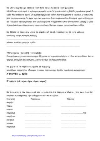 ΝΝ αα υυπποογγ ρραα μμμμίί σσ εειι ςς μμεε κκόόκκ κκιι νν οο ττ αα εεππίί θθεεττ αα κκαα ιι μμεε ππρράά σσ ιι νν οο τταα εεππιι ρρρρήήμμαα ττ αα ::
Η Ελλάδα έχει ωραία νησιά. Η μητέρα μου μαγειρεύει ωραία. Τα γενναία παιδιά της Ελλάδας αγωνίζονται ηρωικά. Τι
ωραία που κελαηδεί το αηδόνι! Στα όμορφα ακρογιάλια ο κόσμος περνάει ευχάριστα το καλοκαίρι. Ο κόσμος ταξι-
δεύει στα ελληνικά νησιά. Το δάσος αυτό είναι γεμάτο από δηλητηριώδη μανιτάρια. Ο ουρανός γέμισε μαύρα σύννε-
φα. Το ουράνιο τόξο σχηματίστηκε στον μακρινό ορίζοντα. Η τάξη διαθέτει ξύλινα θρανία για τους μαθητές. Οι μαθη-
τές φορούν επίσημα ενδύματα για την πρωινή παρέλαση. Η μητέρα αγόρασε χριστουγεννιάτικα στολίδια.
ΝΝ αα ββάά λλ εεττ εε ττιι ςς ππαα ρραα κκάά ττ ωω λλ έέξξ εειι ςς σσ εε ααλλφφ αα ββ ηηττ ιι κκήή σσ εειι ρράά ,, ππρροοσσ έέχχ οονν ττ αα ςς ττ οο ττ ρρίί ττοο γγ ρράά μμμμαα ::
καπετάνιος, καλύβα, καταιγίδα, καθαρός:
……………………………….……………………………………………………………………………………
μέλισσα, μεγαλώνω, μεσημέρι, μερίδιο:
…………………………………………………………………………………………………………………….
ΥΥ πποογγ ρραα μμμμίί ζζ ωω ττ αα ρρήήμμαα ττ αα ττ οουυ κκεειι μμέένν οουυ::
Πολύ γρήγορα μας έπιασε ανυπομονησία. Μέχρι που απ' τη γωνιά του δρόμου το είδαμε να ξεπροβάλλει. Αντί να
τρέξουμε, στεκόμαστε σαν αγάλματα. Αληθινά, το όνειρό μας πραγματοποιήθηκε.
ΝΝ αα χχωω ρρίί σσ εεττ εε τταα ππαα ρραα κκάά ττωω ρρήήμμαα ττ αα σσεε σσ υυζζ υυγγ ίί εεςς::
(κουράζομαι, αρρωσταίνω, αδιαφορώ, εγγυώμαι, περιπλανιέμαι, δανείζω, προειδοποιώ, ενημερώνομαι)
Α' συζυγία: (-ω, -ομαι):
_____________________________________________________________________________________________
Β' συζυγία: (-ώ, -ιέμαι, -άμαι, -ώμαι, -ούμαι):
_____________________________________________________________________________________________
ΝΝ αα σσχχ ηημμαα ττ ίί σσ εεττ εε ττ οονν ππαα ρραα ττ αα ττιι κκόό κκαα ιι ττ οονν αα όόρριι σσ ττ οο σσττ αα ππαα ρραα κκάά ττ ωω ρρήήμμαα ττ αα,, ((σσ ττ ηη φφ ωω νν ήή πποουυ ββ ρρίί --
σσ κκοονν ττ αα ιι )) ππρροοσσ έέχχ οονν ττ αα ςς ττ ηηνν οορρθθοογγ ρραα φφίί αα ττωω νν κκαα τταα λλ ήήξξ εεωω νν ::
Ενεστώτας Παρατατικός Αόριστος
δακρύζω ………………………………………… ………………………………………
παίρνω ………………………………………… ………………………………………
απαντώ ………………………………………… ………………………………………
ετοιμάζομαι ………………………………………… …………………………............ηκα
κουράζομαι ………………………………………… ………………………………………
χτενίζομαι ………………………………………… ………………………………………
λυπάμαι ………………………………………… ………………………………………
ετοιμάζομαι ………………………………………… ………………………………………
Επιμέλεια επανάληψης: Χρήστος Χαρμπής σελίδαΕπιμέλεια επανάληψης: Χρήστος Χαρμπής σελίδα 52
 