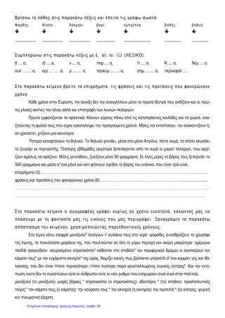ΒΒ ρρίί σσ κκωω ττ οο λλάά θθοοςς σσ ττ ιι ςς ππαα ρραα κκάά ττωω λλ έέξξεειι ςς κκαα ιι έέππεειι ττ αα ττ ιι ςς γγ ρράά φφ ωω σσ ωω σσττ άά ::
ΦΦ αα ρρ δδ ήή ςς ,, θθ ύύ εε λλ αα ,, δδ άά κκ ρρ ηη αα ,, ββ αα ρρ ίί ,, οο μμ ππ ρρ έέ λλ λλαα ,, ββ αα θθ ήή ςς ,, ββ αα θθ υυ άά ..
      
__________ __________ __________ _________ _____________ ________ ________
ΣΣ υυμμππλλ ηηρρώώ νν ωω σσ ττ ιι ςς ππαα ρραα κκάά ττ ωω λλ έέξξ εειι ςς μμεε έέ,, αα ίί,, αα ιι::  ((ΛΛ ΕΕ ΞΞΙΙ ΚΚ ΟΟ))
θ .... α, ιδ .... α, ν .... α, παρ .... α, Ιτ .... α, Κ .... α, Νεμ .... α,
αυλ .... .... α, κερ .... .... α, μ .... .... α, προκυμ .... .... α, σημ .... .... α, περικεφαλ .....
ΣΣ ττ οο ππαα ρραα κκάά ττ ωω κκεείί μμεενν οο ββ ρρεείί ττ εε ττ αα εεππιιρρρρήήμμαα ττ αα ,, ττ ιι ςς φφ ρράάσσ εειι ςς κκαα ιι ττ ιι ςς ππρροοττ άά σσεειι ςς πποουυ φφ αα νν εερρώώ νν οουυνν
χχ ρρόόνν οο..
Κάθε χρόνο στην Ευρώπη, την άνοιξη δεν την αναγγέλλουν μόνο τα πρώτα δέντρα που ανθίζουν και οι πρώ-
τες γλυκές ακτίνες του ήλιου αλλά και επιστροφή των λευκών πελαργών.
Πρώτα εμφανίζονται τα αρσενικά. Κάνουν γύρους πάνω από τις καταπράσινες κοιλάδες και τα χωριά, ανα-
ζητώντας τη φωλιά τους που είχαν εγκαταλείψει την προηγούμενη χρονιά. Μόλις την εντοπίσουν, την ανακαινίζουν ή,
αν χρειαστεί, χτίζουν μια καινούρια.
Ύστερα καταφτάνουν τα θηλυκά. Το θηλυκό γεννάει, μέσα στο μήνα Απρίλιο, πέντε αυγά, τα οποία κλωσάει
το ζευγάρι εκ περιτροπής. Τέσσερις εβδομάδες αργότερα ξεπετάγονται από τα αυγά οι μικροί πελαργοί, που αρχί-
ζουν αμέσως να κράζουν. Μόλις γεννηθούν, ζυγίζουν μόνο 50 γραμμάρια. Σε λίγες μέρες το βάρος τους ξεπερνάει τα
500 γραμμάρια και μέσα σ' ένα μήνα και κάτι φτάνουν σχεδόν το βάρος του ενήλικα, που είναι τρία κιλά.
επιρρήματα (3): ……………………………………………………………………………………………………………………..
φράσεις και προτάσεις που φανερώνουν χρόνο (8): ………………………………………………………...........................
……………………………………………………………………………………………………………………...……………….....
..……………………………………………………………………………………………………………………………………..
ΣΣ ττ οο ππαα ρραα κκάά ττ ωω κκεείί μμεενν οο οο σσ υυγγ γγ ρραα φφ έέαα ςς γγ ρράά φφ εειι κκυυρρίί ωω ςς σσ εε χχ ρρόόνν οο εενν εεσσ ττ ώώττ αα ,, κκαα λλ ώώνν ττ αα ςς μμαα ςς νναα
ππλλ άά σσ οουυμμεε μμεε ττ ηη φφ αα νν ττ αα σσ ίίαα μμαα ςς ττ ιι ςς εειι κκόόνν εεςς ππ οουυ μμαα ςς ππεερριι γγ ρράά φφ εειι .. ΞΞαα νν ααγγρράά ψψ ττ εε ττ οο ππαα ρραα κκάά ττ ωω
αα ππόόσσ ππαα σσ μμαα ττ οουυ κκεειι μμέένν οουυ,, χχ ρρηησσ ιι μμοοππ οοιιώώ νν ττ αα ςς ππαα ρρεελλ θθοονν ττ ιι κκοούύςς χχ ρρόόνν οουυςς::
Στη λίμνη κάτω ελαφρά μονόξυλα* ανοίγουν τ' αυλάκια τους στο νερό· ψαράδες συναθροίζουν το χρυσάφι
της λίμνης, τα ποικιλότατα ψαράκια της, που πουλιούνται σε όλη τη γύρω περιοχή και ακόμη μακρύτερα· αμέριμνα
παιδιά τραγουδούν· κουρασμένοι στρατοκόποι* κάθονται στο στηθαίο* του περιφερικού δρόμου κι αναπαύουν τον
κάματο τους* με την ευχάριστη οκνηρία* της ώρας. Νομίζει κανείς πως βρίσκεται μπροστά σ' ένα κομμάτι γης και θά-
λασσας, που δεν είναι τίποτε περισσότερο, τίποτε λιγότερο παρά κρυσταλλωμένος λυρικός οίστρος*. Και την εντύ-
πωση τούτη δεν τη λιγοστεύουν ούτε οι άνθρωποι ούτε οι νέοι ρυθμοί που εισχωρούν σιγά σιγά στην πολιτεία.
μονόξυλα (το μονόξυλο): μικρές βάρκες * στρατοκόποι (ο στρατοκόπος): οδοιπόροι * (το) στηθαίο: προστατευτικός
τοίχος * τον κάματο τους (ο κάματος): την κούραση τους * την οκνηρία (η οκνηρία): την τεμπελιά * (ο) οίστρος: ψυχική
και πνευματική έξαρση.
Επιμέλεια επανάληψης: Χρήστος Χαρμπής σελίδαΕπιμέλεια επανάληψης: Χρήστος Χαρμπής σελίδα 56
 