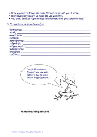 Όταν γυρίσεις το βράδυ στο σπίτι, ζέστανε το φαγητό για 10 λεπτά.
 Του χρόνου πιστεύω ότι θα πάμε στο νέο μας σπίτι.
 Μου είπαν ότι είναι τώρα πια ώρα να αποκτήσω δικό μου κατοικίδιο ζώο.
5. Τι σημαίνουν οι παρακάτω λέξεις:
διάσπαρτος: ______________________________________________________
αλιείς: ___________________________________________________________
οικοτροφείο: ______________________________________________________
ευλάβεια: _________________________________________________________
πολυδάπανος: _____________________________________________________
λαθροθηρία: ______________________________________________________
λαθροκυνηγός: ____________________________________________________
υγροβιότοπος: _____________________________________________________
υπαίθριος: ________________________________________________________
κατάλυμα: ________________________________________________________
Κορτσαλιουδάκη Κατερίνα
Ουπς!!! Φθινοπώριασε....
Πέρα απ’ τους κυνηγούς,
πρέπει να έχω το μυαλό
μου και στη βροχή τώρα....!
Επιμέλεια επανάληψης: Χρήστος Χαρμπής σελίδαΕπιμέλεια επανάληψης: Χρήστος Χαρμπής σελίδα 63
 