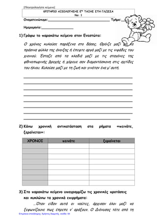 [Πληκτρολογήστε κείμενο]
ΚΡΙΤΗΡΙΟ ΑΞΙΟΛΟΓΗΣΗΣ Εης
ΤΑΞΗΣ ΣΤΗ ΓΛΩΣΣΑ
Νο: 1
Ονοματεπώνυμο:_______________________________ Τμήμα:_____
Ημερομηνία:________________
1) Γράφω το παρακάτω κείμενο στον Ενεστώτα:
Ο χρόνος κυλούσε παράξενα στο δάσος. Θρόιζε μαζί με τα
πράσινα φύλλα της άνοιξης ή έπεφτε αργά μαζί με τις νιφάδες του
χιονιού. Έσταζε από τα κλαδιά μαζί με τις σταγόνες της
φθινοπωρινής βροχής ή χόρευε σαν διαμαντόσκονη στις αχτίδες
του ήλιου. Κυλούσε μαζί με τη ζωή και γινόταν ένα μ’ αυτή.
_______________________________________________
_______________________________________________
_______________________________________________
_______________________________________________
_______________________________________________
_______________________________________________
_______________________________________________
______________________________________________
2) Κάνω χρονική αντικατάσταση στα ρήματα «πεινάτε,
ξεραίνεται»:
ΧΡΟΝΟΙ πεινάτε ξεραίνεται
3) Στο παρακάτω κείμενο υπογραμμίζω τις χρονικές προτάσεις
και κυκλώνω τα χρονικά επιρρήματα:
…Όταν είδαν αυτά οι ναύτες, άρχισαν όλοι μαζί να
ξεφωνίζουνε πως έπρεπε ν’ αράξουν. Ο Διόνυσος τότε από τη
Επιμέλεια επανάληψης: Χρήστος Χαρμπής σελίδαΕπιμέλεια επανάληψης: Χρήστος Χαρμπής σελίδα 64
 