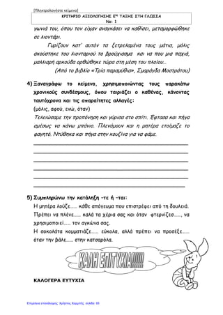 [Πληκτρολογήστε κείμενο]
ΚΡΙΤΗΡΙΟ ΑΞΙΟΛΟΓΗΣΗΣ Εης
ΤΑΞΗΣ ΣΤΗ ΓΛΩΣΣΑ
Νο: 1
γωνιά του, όπου τον είχαν αναγκάσει να καθίσει, μεταμορφώθηκε
σε λιοντάρι.
Γυρίζουν κατ’ αυτόν τα ξετρελαμένα τους μάτια, μόλις
ακούστηκε του λιονταριού το βρούχιασμα και να που μια παχιά,
μαλλιαρή αρκούδα ορθώθηκε τώρα στη μέση του πλοίου…
(Από το βιβλίο «Τρία παραμύθια», Σμαράγδα Μοστράτου)
4) Ξαναγράφω το κείμενο, χρησιμοποιώντας τους παρακάτω
χρονικούς συνδέσμους, όπου ταιριάζει ο καθένας, κάνοντας
ταυτόχρονα και τις απαραίτητες αλλαγές:
(μόλις, αφού, ενώ, όταν)
Τελειώσαμε την προπόνηση και γύρισα στο σπίτι. Έφτασα και πήγα
αμέσως να κάνω μπάνιο. Πλενόμουν και η μητέρα ετοίμαζε το
φαγητό. Ντύθηκα και πήγα στην κουζίνα για να φάμε.
_______________________________________________
_______________________________________________
_______________________________________________
_______________________________________________
_______________________________________________
______________________________________________
5) Συμπληρώνω την κατάληξη –τε ή –ται:
Η μητέρα λούζε…… κάθε απόγευμα που επιστρέφει από τη δουλειά.
Πρέπει να πλένε…… καλά τα χέρια σας και όταν φτερνίζεσ……, να
χρησιμοποιεί…… τον αγκώνα σας.
Η σοκολάτα κομματιάζε…… εύκολα, αλλά πρέπει να προσέξε……
όταν την βάλε…… στην κατσαρόλα.
ΚΑΛΟΓΕΡΑ ΕΥΤΥΧΙΑ
Επιμέλεια επανάληψης: Χρήστος Χαρμπής σελίδαΕπιμέλεια επανάληψης: Χρήστος Χαρμπής σελίδα 65
 