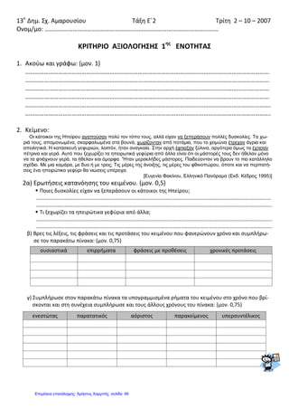 13ο
Δημ. Σχ. Αμαρουσίου Τάξη Ε΄2 Τρίτη 2 – 10 – 2007
Ονομ/μο: …………………………………………………………………………………………………
ΚΡΙΤΗΡΙΟ ΑΞΙΟΛΟΓΗΣΗΣ 1ης
ΕΝΟΤΗΤΑΣ
1. Ακούω και γράφω: (μον. 1)
…………………………………………………………………………………………………………………………………………
…………………………………………………………………………………………………………………………………………
…………………………………………………………………………………………………………………………………………
…………………………………………………………………………………………………………………………………………
………………………………………………………………………………………………………………………………………….
………………………………………………………………………………………………………………………………………….
2. Κείμενο:
Οι κάτοικοι της Ηπείρου αγαπούσαν πολύ τον τόπο τους, αλλά είχαν να ξεπεράσουν πολλές δυσκολίες. Τα χω-
ριά τους, απομονωμένα, σκαρφαλωμένα στα βουνά, χωρίζονταν από ποτάμια, που τo χειμώνα έτρεχαν άγρια και
απειλητικά. Η κατασκευή γεφυριών, λοιπόν, ήταν αναγκαία. Στην αρχή έφτιαξαν ξύλινα, αργότερα όμως τα έχτισαν
πέτρινα και γερά. Αυτό που ξεχωρίζει τα ηπειρωτικά γεφύρια από άλλα είναι ότι οι μάστορές τους δεν ήθελαν μόνο
να τα φτιάχνουν γερά, τα ήθελαν και όμορφα. 'Ήταν μερακλήδες μάστορες. Παιδεύονταν να βρουν το πιο κατάλληλο
σχέδιο. Με μια καμάρα, με δυο ή με τρεις; Τις μέρες της άνοιξης, τις μέρες του φθινοπώρου, όποτε και να περπατή-
σεις ένα ηπειρώτικο γεφύρι θα νιώσεις υπέροχα.
[Ευγενία Φακίνου, Ελληνικό Πανόραμα (Εκδ. Κέδρος 1995)]
2α) Ερωτήσεις κατανόησης του κειμένου. (μον. 0,5)
 Ποιες δυσκολίες είχαν να ξεπεράσουν οι κάτοικοι της Ηπείρου;
………………………………………………………………………………………………………………………………………………………....
…………………………………………………………………………………………………………………………………………………………..
 Τι ξεχωρίζει τα ηπειρώτικα γεφύρια από άλλα;
…………………………………………………………………………………………………………………………………………………………..
…………………………………………………………………………………………………………………………………………………………..
β) Βρες τις λέξεις, τις φράσεις και τις προτάσεις του κειμένου που φανερώνουν χρόνο και συμπλήρω-
σε τον παρακάτω πίνακα: (μον. 0,75)
γ) Συμπλήρωσε στον παρακάτω πίνακα τα υπογραμμισμένα ρήματα του κειμένου στο χρόνο που βρί-
σκονται και στη συνέχεια συμπλήρωσε και τους άλλους χρόνους του πίνακα: (μον. 0,75)
ουσιαστικά επιρρήματα φράσεις με προθέσεις χρονικές προτάσεις
ενεστώτας παρατατικός αόριστος παρακείμενος υπερσυντέλικος
Επιμέλεια επανάληψης: Χρήστος Χαρμπής σελίδαΕπιμέλεια επανάληψης: Χρήστος Χαρμπής σελίδα 66
 