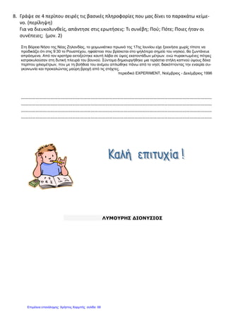 8. Γράψε σε 4 περίπου σειρές τις βασικές πληροφορίες που μας δίνει το παρακάτω κείμε-
νο. (περίληψη)
Για να διευκολυνθείς, απάντησε στις ερωτήσεις: Τι συνέβη; Πού; Πότε; Ποιες ήταν οι
συνέπειες; (μον. 2)
Στη Βόρεια Νήσο της Νέας Ζηλανδίας, το χειμωνιάτικο πρωινό της 17ης Ιουνίου είχε ξεκινήσει χωρίς τίποτε να
προδικάζει ότι στις 9:30 το Ρουαπέχου, ηφαίστειο που βρίσκεται στο ψηλότερο σημείο του νησιού, θα ζωντάνευε
απρόσμενα. Από τον κρατήρα εκτοξεύτηκε καυτή λάβα σε ύψος εκατοντάδων μέτρων. ενώ πυρακτωμένες πέτρες
κατρακυλούσαν στη δυτική πλευρά του βουνού. Σύντομα δημιουργήθηκε μια τεράστια στήλη καπνού ύψους δέκα
περίπου χιλιομέτρων, που με τη βοήθεια του ανέμου απλώθηκε πάνω από το νησί, διακόπτοντας την εναερία συ-
γκοινωνία και προκαλώντας μαύρη βροχή από τις στάχτες.
περιοδικό EXPERIMENT, Νοέμβριος - Δεκέμβριος 1996
…………………………………………………………………………………………………………………………………………
…………………………………………………………………………………………………………………………………………
…………………………………………………………………………………………………………………………………………
…………………………………………………………………………………………………………………………………………
ΛΥΜΟΥΡΗΣ ΔΙΟΝΥΣΙΟΣ
Επιμέλεια επανάληψης: Χρήστος Χαρμπής σελίδαΕπιμέλεια επανάληψης: Χρήστος Χαρμπής σελίδα 68
 
