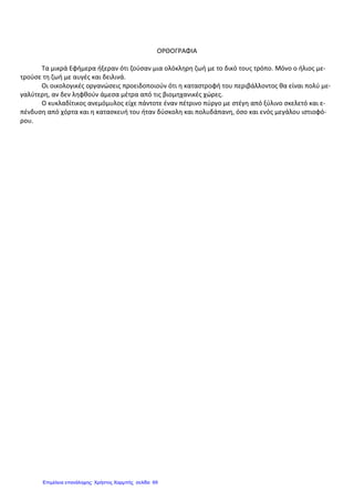 ΟΡΘΟΓΡΑΦΙΑ
Τα μικρά Εφήμερα ήξεραν ότι ζούσαν μια ολόκληρη ζωή με το δικό τους τρόπο. Μόνο ο ήλιος με-
τρούσε τη ζωή με αυγές και δειλινά.
Οι οικολογικές οργανώσεις προειδοποιούν ότι η καταστροφή του περιβάλλοντος θα είναι πολύ με-
γαλύτερη, αν δεν ληφθούν άμεσα μέτρα από τις βιομηχανικές χώρες.
Ο κυκλαδίτικος ανεμόμυλος είχε πάντοτε έναν πέτρινο πύργο με στέγη από ξύλινο σκελετό και ε-
πένδυση από χόρτα και η κατασκευή του ήταν δύσκολη και πολυδάπανη, όσο και ενός μεγάλου ιστιοφό-
ρου.
Επιμέλεια επανάληψης: Χρήστος Χαρμπής σελίδαΕπιμέλεια επανάληψης: Χρήστος Χαρμπής σελίδα 69
 