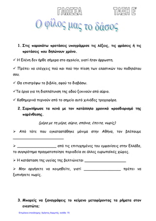 1. Στις παρακάτω προτάσεις υπογράμμισε τις λέξεις, τις φράσεις ή τις
προτάσεις που δηλώνουν χρόνο.
 Η Ελένη δεν ήρθε σήμερα στο σχολείο, γιατί ήταν άρρωστη.
 Πρέπει να ελέγχεις πού και πού την πίεση των ελαστικών του ποδηλάτου
σου.
 Θα επιστρέψω το βιβλίο, αφού το διαβάσω.
Τα έργα για τη διαπλάτυνση της οδού ξεκινούν από αύριο.
 Καθημερινά περνούν από το σημείο αυτό χιλιάδες τροχοφόρα.
2. Συμπλήρωσε τα κενά με τον κατάλληλο χρονικό προσδιορισμό της
παρένθεσης.
(μέρα με τη μέρα, αύριο, σπάνια, έπειτα, νωρίς)
 Από τότε που εγκαταστάθηκε μόνιμα στην Αθήνα, τον βλέπουμε
______________________
 _________________ από τις επιτυχημένες του εμφανίσεις στην Ελλάδα,
το συγκρότημα πραγματοποίησε περιοδεία σε άλλες ευρωπαϊκές χώρες.
 Η κατάσταση της υγείας της βελτιώνεται __________________
 Μην αργήσετε να κοιμηθείτε, γιατί ________________ πρέπει να
ξυπνήσετε νωρίς.
3. Μπορείς να ξαναγράψεις το κείμενο μεταφέροντας τα ρήματα στον
ενεστώτα;
Επιμέλεια επανάληψης: Χρήστος Χαρμπής σελίδαΕπιμέλεια επανάληψης: Χρήστος Χαρμπής σελίδα 70
 