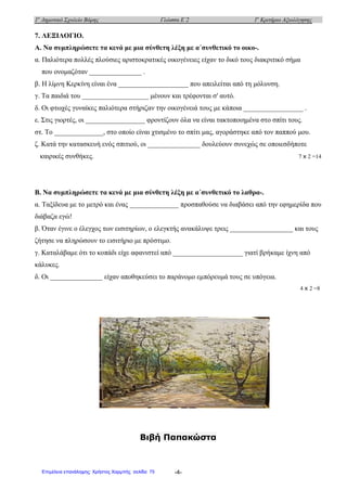 1ο
Δημοτικό Σχολείο Βάρης Γλώσσα Ε΄2 1ο
Κριτήριο Αξιολόγησης
-4-
7. ΛΕΞΙΛΟΓΙΟ.
Α. Να συμπληρώσετε τα κενά με μια σύνθετη λέξη με α΄συνθετικό το οικο-.
α. Παλιότερα πολλές πλούσιες αριστοκρατικές οικογένειες είχαν το δικό τους διακριτικό σήμα
που ονομαζόταν _______________ .
β. Η λίμνη Κερκίνη είναι ένα ____________________ που απειλείται από τη μόλυνση.
γ. Τα παιδιά του ___________________ μένουν και τρέφονται σ' αυτό.
δ. Οι φτωχές γυναίκες παλιότερα στήριζαν την οικογένειά τους με κάποια _________________ .
ε. Στις γιορτές, οι _________________ φροντίζουν όλα να είναι τακτοποιημένα στο σπίτι τους.
στ. Το ______________, στο οποίο είναι χτισμένο το σπίτι μας, αγοράστηκε από τον παππού μου.
ζ. Κατά την κατασκευή ενός σπιτιού, οι _______________ δουλεύουν συνεχώς σε οποιεσδήποτε
καιρικές συνθήκες. 7 x 2 =14
Β. Να συμπληρώσετε τα κενά με μια σύνθετη λέξη με α΄συνθετικό το λαθρα-.
α. Ταξίδευα με το μετρό και ένας ______________ προσπαθούσε να διαβάσει από την εφημερίδα που
διάβαζα εγώ!
β. Όταν έγινε ο έλεγχος των εισιτηρίων, ο ελεγκτής ανακάλυψε τρεις __________________ και τους
ζήτησε να πληρώσουν το εισιτήριο με πρόστιμο.
γ. Καταλάβαμε ότι το κοπάδι είχε αφανιστεί από ____________________ γιατί βρήκαμε ίχνη από
κάλυκες.
δ. Οι _______________ είχαν αποθηκεύσει το παράνομο εμπόρευμά τους σε υπόγεια.
4 x 2 =8
Βιβή Παπακώστα
Επιμέλεια επανάληψης: Χρήστος Χαρμπής σελίδαΕπιμέλεια επανάληψης: Χρήστος Χαρμπής σελίδα 75
 