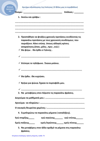 Κριτήριο αξιολόγησης 1ης Ενότητας ( Ο Φίλος μας το περιβάλλον)[Επιλογή
ημερομηνί
ας]
Όνομα : _________________________________ Επίδοση : ________
1. Ακούω και γράφω :
……………………………………………………………………………………………………………
……………………………………………………………………………………………………………
……………………………………………………………………………………………………………
…………………………………………………………………………………………………………….
2. Προσπάθησε να φτιάξεις χρονικές προτάσεις συνδέοντας τις
παρακάτω προτάσεις με τους χρονικούς συνδέσμους που
ταιριάζουν. Κάνε επίσης όποιες αλλαγές κρίνεις
απαραίτητες.(όταν, μόλις , πριν , ενώ )
 Θα φύγω . Θα έρθει ο Γιάννης .
 ……………………………………………………………………………
 Χτύπησε το τηλέφωνο . Έκανα μπάνιο.
 ……………………………………………………………………………………………….
 Θα έρθω . Θα νυχτώσει.
 Βγήκα για ψώνια. Έχασα το πορτοφόλι μου.
 ……………………………………………………………………………………………….
3. Να μεταφέρεις στον Αόριστο τις παρακάτω φράσεις.
Διηγούμαι τα μαθήματά μου.: …………………………………………………………….
Αρνούμαι να πληρώσω : …………………………………………………………………….
Ο ναυαγός θεωρείται χαμένος.: …………………………………………………………..
4. Συμπληρώνω τα παρακάτω ρήματα ( καταλήξεις).
Εγώ στηρίζομ_____ εγώ σηκώνομ_______ εγώ ντύνομ______
Εμείς παίζουμ_____ εμείς λερώνουμ______ εμείς πίνουμ______
5. Να μεταφέρεις στον άλλο αριθμό τα ρήματα στις παρακάτω
φράσεις.
Επιμέλεια επανάληψης: Χρήστος Χαρμπής σελίδαΕπιμέλεια επανάληψης: Χρήστος Χαρμπής σελίδα 76
 