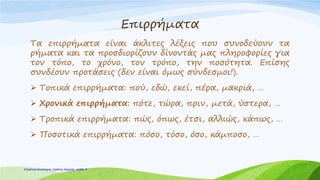 Επιρρήματα
Τα επιρρήματα είναι άκλιτες λέξεις που συνοδεύουν τα
ρήματα και τα προσδιορίζουν δίνοντάς μας πληροφορίες για
τον τόπο, το χρόνο, τον τρόπο, την ποσότητα. Επίσης
συνδέουν προτάσεις (δεν είναι όμως σύνδεσμοι!).
 Τοπικά επιρρήματα: πού, εδώ, εκεί, πέρα, μακριά, …
 Χρονικά επιρρήματα: πότε, τώρα, πριν, μετά, ύστερα, …
 Τροπικά επιρρήματα: πώς, όπως, έτσι, αλλιώς, κάπως, …
 Ποσοτικά επιρρήματα: πόσο, τόσο, όσο, κάμποσο, …
Επιμέλεια επανάληψης: Χρήστος Χαρμπής σελίδαΕπιμέλεια επανάληψης: Χρήστος Χαρμπής σελίδα 8
 