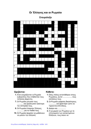 2
ΜΕΡΟΣ Β: Επεξήγησε τα πιο κάτω σε συντομία.
(α) «Διαίρει και βασίλευε» : …………………………………………………………….
………………………………………………………………………………………...
(β) «΄Αρτος και θεάματα» : ……………………………………………………………...
………………………………………………………………………………………….
(γ) Ελληνορωμαϊκός πολιτισμός : ………………………………………………………
…………………………………………………………………………………………
(δ) Ρωμαϊκή ειρήνη : …………………………………………………………………….
…………………………………………………………………………………………
ΜΕΡΟΣ Γ:
1. Αντιστοίχισε:
Πλήρωναν βαριούς φόρους **
Παρακολουθούσαν θηριομαχίες στο Κολοσσαίο **
΄Αρπαζαν έργα τέχνης ** * ΄Ελληνες
Διατήρησαν την ελληνική γλώσσα **
΄Εγιναν κοσμοκράτορες ** * Ρωμαίοι
Βρέθηκαν για πρώτη φορά υπόδουλοι **
Λάτρευαν τον Τίβερη σαν θεό **
Εργάζονταν ως δάσκαλοι σε πλούσια σπίτια **
http://www.akida.info/
Επιμέλεια: Χρήστος Χαρμπής http://e-taksh.blogspot.gr σελ.105
 