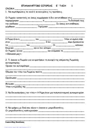 ΕΠΑΝΑΛΗΠΤΙΚΟ ΙΣΤΟΡΙΑΣ Ε΄ ΤΑΞΗ 1
ΟΝΟΜΑ:________________________________
1. Να συμπληρώσεις τα κενά ή να συνεχίσεις τις προτάσεις.
Οι Ρωμαίοι κατακτητές σε όσους συμμάχησαν ή δεν αντιστάθηκαν στις _________
παραχώρησαν _________________ ή _________________.Τη διοίκησή τους
την ανέθεσαν ___________________________. Σε όσους αντιστάθηκαν,
φέρθηκαν ________________. Γκρέμισαν ___________________________
___________________________________________________________
___________________________________________________________
Η Ρώμη ήταν η ___________ του _________ ________. Ήταν κτισμένη πλάι
στον ____________ _____________. Στον ____________ λόφο βρίσκονταν
τα _____________ του ________________. Οι ______________ κάτοικοι
διέμεναν ______________ και οι πιο εύποροι _____________________.
Οι Ρωμαίοι έγιναν __________________ και ονόμασαν τη _______________
<<Θάλασσά μας>>.
2. Τι έκαναν οι Ρωμαίοι για να κρατήσουν τη συνοχή της απέραντης Ρωμαϊκής
αυτοκρατορίας;
Όρισαν τον αυτοκράτορα _________________________________________
___________________________________________________________
Έδωσαν τον τίτλο του Ρωμαίου πολίτη ________________________________
___________________________________________________________
Οργάνωσαν __________________________________________________
___________________________________________________________
Μείωσαν ____________________________________________________
Ήταν η περίοδος της ___________________________________________
3. Να δικαιολογήσεις τον τίτλο « Η Ρώμη ήταν μια πολυπολιτισμική αυτοκρατορία».
___________________________________________________________
___________________________________________________________
___________________________________________________________
4. Να γράψεις με δικά σου λόγια τι έκαναν οι μικροϊδιοκτήτες.
Οι μικροϊδιοκτήτες καλλιεργούσαν __________________________________
___________________________________________________________
___________________________________________________________
___________________________________________________________
Ιωαννίδης Νικόλαος
Επιμέλεια: Χρήστος Χαρμπής http://e-taksh.blogspot.gr σελ.110
 