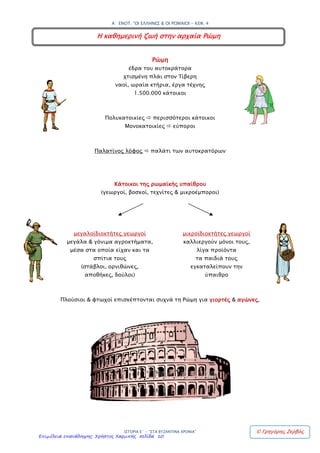 4. Η καθημερινή ζωή στην αρχαία Ρώμη
Ρώμη
Χτισμένη πλάι στον ποταμό Τίβερη (ναοί, ωραία κτίρια, έργα τέχνης).
Έδρα του αυτοκράτορα.
Πολίτες + δούλοι ≈ 1.500.000 κάτοικοι
Περισσότεροι κάτοικοι πολυκατοικίες
Εύποροι μονοκατοικίες
Παλάτινος λόφος παλάτι αυτοκρατόρων
Κάτοικοι υπαίθρου: γεωργοί, βοσκοί, τεχνίτες, μικροέμποροι
Μεγαλοϊδιοκτήτες γεωργοί: μεγάλα, γόνιμα αγροκτήματα, μέσα είναι τα σπίτια των ιδιοκτητών,
(στάβλοι, ορνιθώνες, αποθήκες, δούλοι που φροντίζουν)
Μικροϊδιοκτήτες: Καλλιεργούν μόνοι τους, λίγα προϊόντα. Τα παιδιά αναζητούν εργασία σε
στρατό, στην πόλη, στις τέχνες, στα δημόσια έργα.
Πλούσιοι + φτωχοί πηγαίνουν στη Ρώμη για γιορτές και αγώνες.
Επιμέλεια: Χρήστος Χαρμπής http://e-taksh.blogspot.gr σελ.12
Κανέλλος-Μάριος Κανελλόπουλος
 