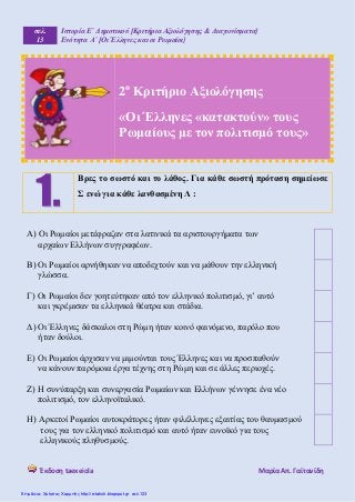 σελ.
13
Ιστορία Ε΄ Δημοτικού [Κριτήρια Αξιολόγησης & Διαγωνίσματα]
Ενότητα Α΄ [Οι Έλληνες και οι Ρωμαίοι]
Έκδοση taexeiola Mαρία Απ. Γαϊτανίδη
2ο
Κριτήριο Αξιολόγησης
«Οι Έλληνες «κατακτούν» τους
Ρωμαίους με τον πολιτισμό τους»
Βρες το σωστό και το λάθος. Για κάθε σωστή πρόταση σημείωσε
Σ ενώ για κάθε λανθασμένη Λ :
Α) Οι Ρωμαίοι μετέφραζαν στα λατινικά τα αριστουργήματα των
αρχαίων Ελλήνων συγγραφέων.
Β) Οι Ρωμαίοι αρνήθηκαν να αποδεχτούν και να μάθουν την ελληνική
γλώσσα.
Γ) Οι Ρωμαίοι δεν γοητεύτηκαν από τον ελληνικό πολιτισμό, γι’ αυτό
και γκρέμισαν τα ελληνικά θέατρα και στάδια.
Δ) Οι Έλληνες δάσκαλοι στη Ρώμη ήταν κοινό φαινόμενο, παρόλο που
ήταν δούλοι.
Ε) Οι Ρωμαίοι άρχισαν να μιμούνται τους Έλληνες και να προσπαθούν
να κάνουν παρόμοια έργα τέχνης στη Ρώμη και σε άλλες περιοχές.
Ζ) Η συνύπαρξη και συνεργασία Ρωμαίων και Ελλήνων γέννησε ένα νέο
πολιτισμό, τον ελληνοϊταλικό.
Η) Αρκετοί Ρωμαίοι αυτοκράτορες ήταν φιλέλληνες εξαιτίας του θαυμασμού
τους για τον ελληνικό πολιτισμό και αυτό ήταν ευνοϊκό για τους
ελληνικούς πληθυσμούς.
Επιμέλεια: Χρήστος Χαρμπής http://e-taksh.blogspot.gr σελ.123
 