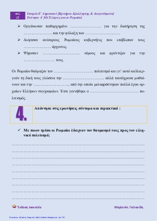 σελ.
21
Ιστορία Ε΄ Δημοτικού [Κριτήρια Αξιολόγησης & Διαγωνίσματα]
Ενότητα Α΄ [Οι Έλληνες και οι Ρωμαίοι]
Έκδοση taexeiola Mαρία Απ. Γαϊτανίδη
 Οργάνωσαν πειθαρχημένο …………………… για την διατήρηση της
…………………. και την φύλαξη των ………………………
 Διόρισαν ανώτερους Ρωμαίους κυβερνήτες που επέβλεπαν τους
………………… άρχοντες.
 Ψήφισαν ……………………….. νόμους και φρόντιζαν για την
…………………… τους.
Οι Ρωμαίοι θαύμαζαν τον ………………………… πολιτισμό και γι’ αυτό καλλιερ-
γούν τη δική τους γλώσσα την ………………………….. αλλά ταυτόχρονα μαθαί-
νουν και την ………………………, από την οποία μεταφράστηκαν πολλά έργα αρ-
χαίων Ελλήνων συγγραφέων. Έτσι γεννήθηκε ο ………………………………. πο-
λιτισμός.
 Με ποιον τρόπο οι Ρωμαίοι έδειχναν τον θαυμασμό τους προς τον ελλη-
νικό πολιτισμό;
…………………………………………………………………………………………
…………………………………………………………………………………………
…………………………………………………………………………………………
…………………………………………………………………………………………
…………………………………………………………………………………………
…………………………………………………………………………………………
…………………………………………………………………………………………
…………………………………………………………………………………………
…………………………………………………………………………………………
Απάντησε στις ερωτήσεις σύντομα και περιεκτικά :
Επιμέλεια: Χρήστος Χαρμπής http://e-taksh.blogspot.gr σελ.131
 