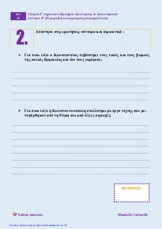 σελ.
33
Ιστορία Ε΄ Δημοτικού [Κριτήρια Αξιολόγησης & Διαγωνίσματα]
Ενότητα Β΄ [Η ρωμαϊκή αυτοκρατορία μεταμορφώνεται]
Έκδοση taexeiola Mαρία Απ. Γαϊτανίδη
 Για ποιο λόγο ο Κωνσταντίνος σεβάστηκε τους ναούς και τους βωμούς
της παλιάς θρησκείας και δεν τους γκρέμισε;
…………………………………………………………………………………………
…………………………………………………………………………………………
…………………………………………………………………………………………
…………………………………………………………………………………………
…………………………………………………………………………………………
 Για ποιο λόγο η Κωνσταντινούπολη στολίστηκε με έργα τέχνης που με-
ταφέρθηκαν από τη Ρώμη και από άλλες περιοχές;
…………………………………………………………………………………………
…………………………………………………………………………………………
…………………………………………………………………………………………
…………………………………………………………………………………………
…………………………………………………………………………………………
…………………………………………………………………………………………
…………………………………………………………………………………………
…………………………………………………………………………………………
Απάντησε στις ερωτήσεις σύντομα και περιεκτικά :
ΒΑΘΜΟΣ:
Επιμέλεια: Χρήστος Χαρμπής http://e-taksh.blogspot.gr σελ.143
 